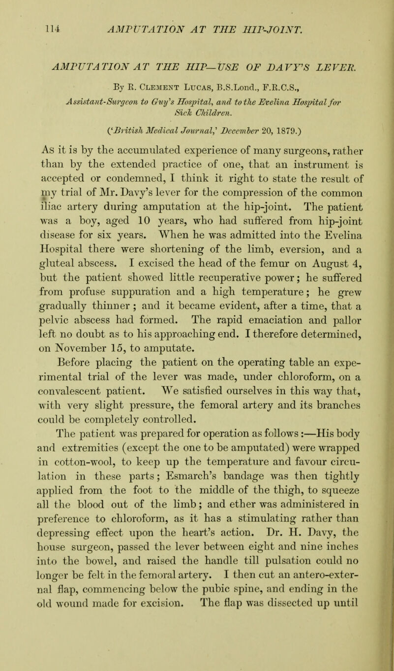 AMPUTATION AT THE HIP—USE OF DAVY'S LEVER. By E. Clement Lucas, B.S.Lond., F.E.C.S., Assistant-Surgeon to Guy's Hospital, and to the Evelina Hospital for Sick Children. ('British Medical Journal,' Decan ter 20, 1879.) As it is by the accumulated experience of many surgeons, rather than by the extended practice of one, that an instrument is accepted or condemned, I think it right to state the result of my trial of Mr. Davy's lever for the compression of the common iliac artery during amputation at the hip-joint. The patient was a boy, aged 10 years, who had suffered from hip-joint disease for six years. When he was admitted into the Evelina Hospital there were shortening of the limb, eversion, and a gluteal abscess. I excised the head of the femur on August 4, but the patient showed little recuperative power; he suffered from profuse suppuration and a high temperature; he grew gradually thinner ; and it became evident, after a time, that a pelvic abscess had formed. The rapid emaciation and pallor left no doubt as to his approaching end. I therefore determined, on November 15, to amputate. Before placing the patient on the operating table an expe- rimental trial of the lever was made, under chloroform, on a convalescent patient. We satisfied ourselves in this way that, with very slight pressure, the femoral artery and its branches could be completely controlled. The patient was prepared for operation as follows:—His body and extremities (except the one to be amputated) were wrapped in cotton-wool, to keep up the temperature and favour circu- lation in these parts; Esmarch's bandage was then tightly applied from the foot to the middle of the thigh, to squeeze all the blood out of the limb; and ether was administered in preference to chloroform, as it has a stimulating rather than depressing effect upon the heart's action. Dr. H. Davy, the house surgeon, passed the lever between eight and nine inches into the bowel, and raised the handle till pulsation could no longer be felt in the femoral artery. I then cut an antero-exter- nal flap, commencing below the pubic spine, and ending in the old wound made for excision. The flap was dissected up until