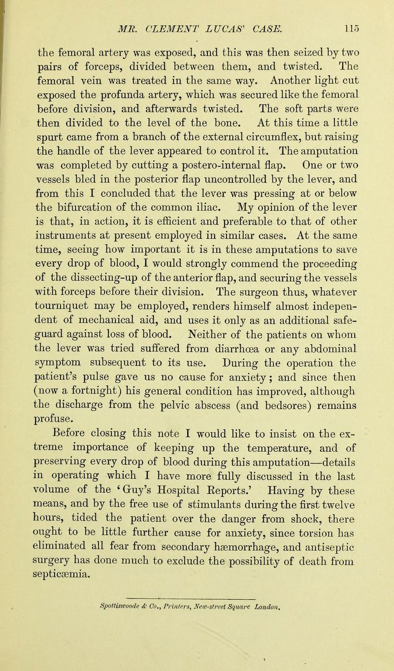 the femoral artery was exposed, and this was then seized by two pairs of forceps, divided between them, and twisted. The femoral vein was treated in the same way. Another light cut exposed the profunda artery, which was secured like the femoral before division, and afterwards twisted. The soft parts were then divided to the level of the bone. At this time a little spurt came from a branch of the external circumflex, but raising the handle of the lever appeared to control it. The amputation was completed by cutting a postero-internal flap. One or two vessels bled in the posterior flap uncontrolled by the lever, and from this I concluded that the lever was pressing at or below the bifurcation of the common iliac. My opinion of the lever is that, in action, it is efficient and preferable to that of other instruments at present employed in similar cases. At the same time, seeing how important it is in these amputations to save every drop of blood, I would strongly commend the proceeding of the dissecting-up of the anterior flap, and securing the vessels wdth forceps before their division. The surgeon thus, whatever tourniquet may be employed, renders himself almost indepen- dent of mechanical aid, and uses it only as an additional safe- guard against loss of blood. Neither of the patients on whom the lever was tried suffered from diarrhoea or any abdominal symptom subsequent to its use. During the operation the patient's pulse gave us no cause for anxiety; and since then (now a fortnight) his general condition has improved, although the discharge from the pelvic abscess (and bedsores) remains profuse. Before closing this note I would like to insist on the ex- treme importance of keeping up the temperature, and of preserving every drop of blood during this amputation—details in operating which I have more fully discussed in the last volume of the 'Gruy's Hospital Eeports.' Having by these means, and by the free use of stimulants during the first twelve hours, tided the patient over the danger from shock, there ought to be little further cause for anxiety, since torsion has eliminated all fear from secondary haemorrhage, and antiseptic surgery has done much to exclude the possibility of death from septicaemia. Spottiswoode & Co., Printers, New-street Square London.
