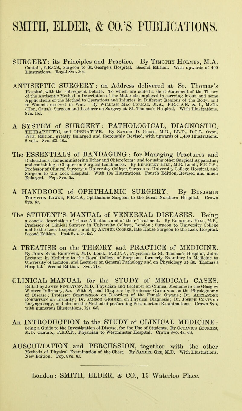 SURGERY: its Principles and Practice. By Timothy Holmes, M.A. Cantab., F.R.C.S., Surgeon to St. George's Hospital. Second Edition. With upwards of 400 Illustrations. Royal 8vo. 305. ANTISEPTIC SURGERY : an Address delivered at St. Thomas's Hospital, with the subsequent Debate. To which are added a short Statement of the Theory of the Antiseptic Method, a Description of the Materials employed in carrying it out, and some Applications of the Method to Operations and Injuries in Different Regions of the Body, and to Wounds received in War. By William Mac Cormac, M.A., P.R.C.S.E. & I., M.Ch. (Hon. Caus.), Surgeon and Lecturer on Surgery at St. Thomas's Hospital. With Illustrations. 8vo. 155. A SYSTEM of SURGERY: PATHOLOGICAL, DIAGNOSTIC, THERAPEUTIC, and OPERATIVE. By Samuel D. Gross, M.D., L.L.D., D.C.L. Oxon. Fifth Edition, greatly Enlarged and thoroughly Revised, with upwards of 1,400 Illustrations. 2 vols. 8vo. £3. 105. The ESSENTIALS of BANDAGING: for Managing Fractures and Dislocations; for administering Ether and Chloroform; and for using other Surgical Apparatus; and containing a Chapter on Surgical Landmarks. By Berkeley Hill, M.B. Lond., P.R.C.S., Professor of Clinical Surgery in University College, Surgeon to University College Hospital, and Surgeon to the Lock Hospital. With 134 Illustrations. Fourth Edition, Revised and much Enlarged. Fcp. 8vo. 55. A HANDBOOK of OPHTHALMIC SURGERY. By Benjamin Thompson Lowne, F.R.C.S., Ophthalmic Surgeon to the Great Northern Hospital. Crown 8vo. 65. The STUDENT'S MANUAL of VENEREAL DISEASES. Being a concise description of those Affections and of their Treatment. By Berkeley Hill, M.B., Professor of Clinical Surgery in University College, London; Surgeon to University College and to the Lock Hospitals ; and by Arthur Cooper, late House Surgeon to the Lock Hospital. Second Edition. Post 8vo. 25. 6d. A TREATISE on the THEORY and PRACTICE of MEDICINE. By John Syer Bristowe, M.D. Lond., F.R.C.P., Physician to St. Thomas's Hospital, Joint Lecturer in Medicine to the Royal College of Surgeons, formerly Examiner in Medicine to University of London, and Lecturer on General Pathology and on Physiology at St. Thomas's Hospital. Second Edition. 8vo. 215. CLINICAL MANUAL for the STUDY of MEDICAL CASES. Edited by James Finlayson, M.D., Physician and Lecturer on Clinical Medicine in the Glasgow Western Infirmary, &c. With Special Chapters by .'rofessor Gairdner on the Physiognomy of Disease; Professor Stephenson on Disorders of the Female Organs ; Dr. Alexander Robertson on Insanity ; Dr. Samson Gemmel, on Physical Diagnosis ; Dr. Joseph Coats on Laryngoscopy, and also on the Method of performing Post-mortem Examinations. Crown 8vo. with numerous Illustrations, 125. 6d. An INTRODUCTION to the STUDY of CLINICAL MEDICINE : being a Guide to the Investigation of Disease, for the Use of Students. By Octavius Sturges, M.D. Cantab., F.R.C.P., Physician to Westminster Hospital. Crown 8vo. 45. 6d. AUSCULTATION and PERCUSSION, together with the other Methods of Physical Examination of the Chest. By Samuel Gee, M.D. With Illustrations. New Edition. Fcp. 8vo. 65.