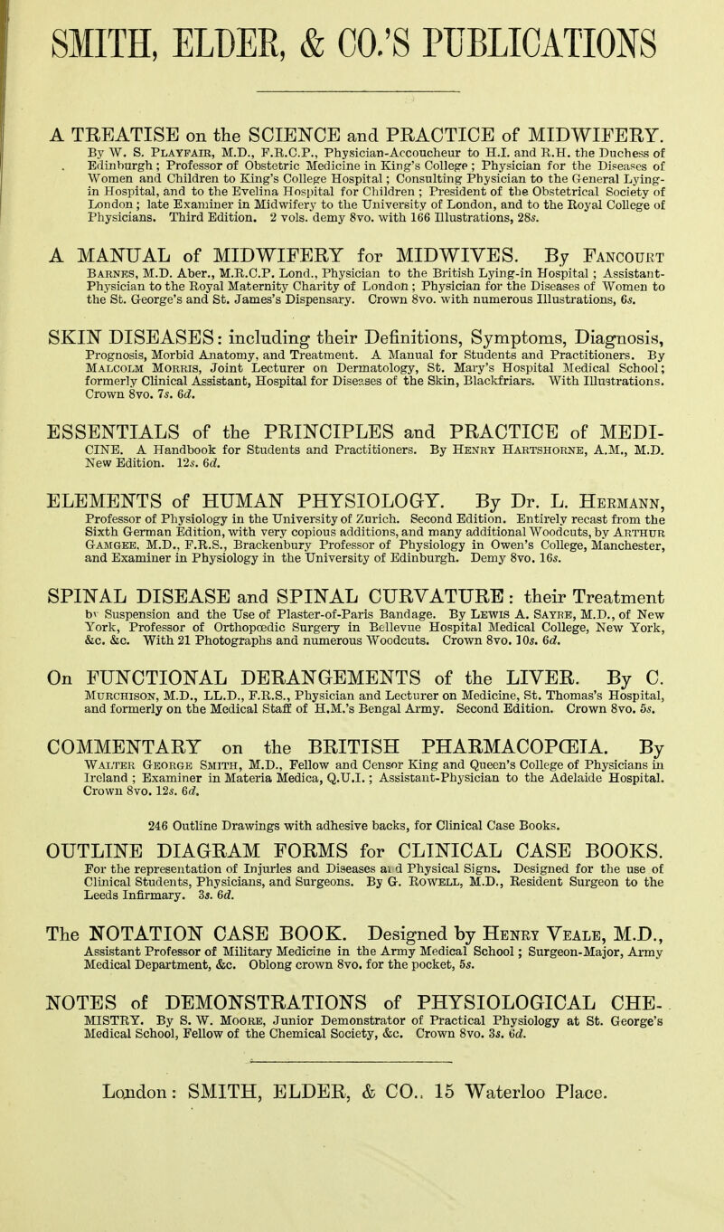 A TREATISE on the SCIENCE and PRACTICE of MIDWIFERY. By W. S. Playfair, M.D., P.B.C.P., Physician-Accoucheur to H.I. and R.H. the Duchess of Edinburgh ; Professor of Obstetric Medicine in King's College ; Physician for the Diseases of Women and Children to King's College Hospital; Consulting Physician to the General Lying- in Hospital, and to the Evelina Hospital for Children ; President of the Obstetrical Society of London; late Examiner in Midwifery to the University of London, and to the Royal College of Physicians. Third Edition. 2 vols, demy 8vo. with 166 Illustrations, 285. A MANUAL of MIDWIFERY for MIDWIVES. By Fancourt Barnes, M.D. Aber., M.R.C.P. Lond., Physician to the British Lying-in Hospital ; Assistant- Physician to the Royal Maternity Charity of London ; Physician for the Diseases of Women to the St. George's and St. James's Dispensary. Crown 8vo. with numerous Illustrations, 6s. SKIN DISEASES: including their Definitions, Symptoms, Diagnosis, Prognosis, Morbid Anatomy, and Treatment. A Manual for Students and Practitioners. By Malcolm Morris, Joint Lecturer on Dermatology, St. Mary's Hospital Medical School; formerly Clinical Assistant, Hospital for Diseases of the Skin, Blackfriars. With Illustrations. Crown 8vo. 75. 6d. ESSENTIALS of the PRINCIPLES and PRACTICE of MEDI- CINE. A Handbook for Students and Practitioners. By Henry Hartshorne, A.M., M.D. New Edition. 12s. 6d. ELEMENTS of HUMAN PHYSIOLOGY. By Dr. L. Hermann, Professor of Physiology in the University of Zurich. Second Edition. Entirely recast from the Sixth German Edition, with very copious additions, and many additional Woodcuts, by Arthur Gamgee, M.D., F.R.S., Brackenbury Professor of Physiology in Owen's College, Manchester, and Examiner in Physiology in the University of Edinburgh. Demy 8vo. 16s. SPINAL DISEASE and SPINAL CURVATURE: their Treatment bv Suspension and the Use of Plaster-of-Paris Bandage. By Lewis A. Sayre, M.D., of New York, Professor of Orthopcedic Surgery in Bellevue Hospital Medical College, New York, &c. &c. With 21 Photographs and numerous Woodcuts. Crown 8vo. 10s. 6d. On FUNCTIONAL DERANGEMENTS of the LIVER. By C. Murchison, M.D., LL.D., F.R.S., Physician and Lecturer on Medicine, St. Thomas's Hospital, and formerly on the Medical Staff of H.M.'s Bengal Army. Second Edition. Crown 8vo. 5s. COMMENTARY on the BRITISH PHARMACOPCEIA. By Walter George Smith, M.D., Fellow and Censor King and Queen's College of Physicians in Ireland ; Examiner in Materia Medica, Q.U.I.; Assistant-Physician to the Adelaide Hospital. Crown 8vo. 12s. Qd. 246 Outline Drawings with adhesive backs, for Clinical Case Books. OUTLINE DIAGRAM FORMS for CLINICAL CASE BOOKS. For the representation of Injuries and Diseases ai d Physical Signs. Designed for the use of Clinical Students, Physicians, and Surgeons. By G. Rowell, M.D., Resident Surgeon to the Leeds Infirmary. 3s. 6d. The NOTATION CASE BOOK. Designed by Henry Veale, M.D., Assistant Professor of Military Medicine in the Army Medical School; Surgeon-Major, Army Medical Department, &c. Oblong crown 8vo. for the pocket, 5s. NOTES of DEMONSTRATIONS of PHYSIOLOGICAL CHE- MISTRY. By S. W. Moore, Junior Demonstrator of Practical Physiology at St. George's Medical School, Fellow of the Chemical Society, &c. Crown 8vo. 3s. 6d.