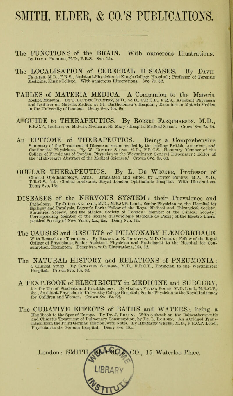 The FUNCTIONS of the BRAIN. With numerous Illustrations. By David Ferrier, M.D., F.R.S. 8vo. 155. The LOCALISATION of CEREBRAL DISEASES. By David Ferrier, M.D., F.R.S., Assistant-Physician to King's College Hospital; Professor of Forensic Medicine, King's College. With numerous Illustrations. 8vo. 7s. 6d. TABLES of MATERIA MEDICA. A Companion to the Materia Medica Museum. By T.Lauder Brunton, M.D., Sc.D., F.R.C.P., F.R.S., Assistant-Physician and Lecturer on Materia Medica at St. Bartholomew's Hospital ; Examiner in Materia Medica in the University of London. Demy 8vo. 10s. 6d. A GUIDE to THERAPEUTICS. By Robert Farquharson, M.D., F.R.C.P., Lecturer on Materia Medica at St. Mary's Hospital Medical School. Crown 8vo. 7s. Gd. An EPITOME of THERAPEUTICS. Being a Comprehensive Summary of the Treatment of Disease as recommended by the leading British, American, and Continental Physicians. By W. Domett Stone, M.D„ F.R.C.S., Honorary Member of the College of Physicians of Sweden, Physician to the Westminster General Dispensary ; Editor of the ' Half-yearly Abstract of the Medical Sciences.' Crown 8vo. 8s. Gd. OCULAR THERAPEUTICS. By L. De Wecker, Professor of Clinical Ophthalmology, Paris. Translated and edited by Lttton Forbes, M.A., M.D., F.R.G.S., late Clinical Assistant, Royal London Ophthalmic Hospital. With Illustrations. Demy 8vo. 16s. DISEASES of the NERVOUS SYSTEM : their Prevalence and Pathology. By Julius Althaus, M.D.. M.R.C.P. Lond., Senior Physician to the Hospital for Epilepsy and Paralysis, Regent's Park ; Fellow of the Royal Medical and Chirurgical Society, Statistical Society, and the Medical Society of London ; Member of the Ciinical Society ; Corresponding Member of the Societe d'Hydrologie Medicale de Paris; of the Electro-Thera- peutical Society of New York ; &c, &c. Demy 8vo. 12s. The CAUSES and RESULTS of PULMONARY HEMORRHAGE. With Remarks on Treatment. By Reginald E. Thompson, M.D. Cantab.; Fellow of the Royal College of Physicians; Senior Assistant Physiciau and Pathologist to the Hospital for Con- sumption, Brompton. Demy 8vo. with Illustrations, 10s. Gd. The NATURAL HISTORY and RELATIONS of PNEUMONIA: a Clinical Study. By Octavius Sturges, M.D., F.R.C.P., Physician to the Westminster Hospital. Crown 8vo. 10s. Gd. A TEXT-BOOK of ELECTRICITY in MEDICINE and SURGERY, for the Use of Students and Practitioners. By George Vivian Foore, M.D. Lond., M.R.C.P., &c, Assistant-Physician to University College Hospital; Senior Physician to the Royal Infirmary for Children and Women. Crown 8vo. 8s. 6d. The CURATIVE EFFECTS of BATHS and WATERS; bein^ a Handbook to the Spas of Europe. By Dr. J. Braun. With a sketch on the Balneotherapeutic and Climatic Treatment of Pulmonary Consumption, by Dr. L. ROHDEN. An Abridged Trans- lation from the Third German Edition, with Notes. By Hermann WEBER, M.D., F.R.O.P. Lond., Physician to the German Hospital. Demy 8vo. 18s.