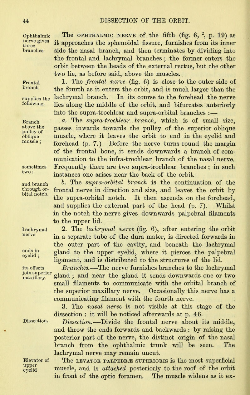 Ophthalmic nerve gives three branches. Frontal branch supplies the following. Branch above the pulley of oblique muscle ; sometimes two: and branch through or- bital notch. Lachrymal nerve ends in eyelid; its offsets join superior maxillary. Dissection. Elevator of upper eyelid The ophthalmic nerye of the fifth (fig. 6, 2, p. 19) as it approaches the sphenoidal fissure, furnishes from its inner side the nasal branch, and then terminates by dividing into the frontal and lachrymal branches ; the former enters the orbit between the heads of the external rectus, but the other two lie, as before said, above the muscles. 1. The frontal nerve (fig. 6) is close to the outer side of the fourth as it enters the orbit, and is much larger than the lachrymal branch. In its course to the forehead the nerve lies along the middle of the orbit, and bifurcates anteriorly into the supra-trochlear and supra-orbital branches :— a. The supra-trochlear branch, which is of small size, passes inwards towards the pulley of the superior oblique muscle, where it leaves the orbit to end in the eyelid and forehead (p. 7.) Before the nerve turns round the margin of the frontal bone, it sends downwards a branch of com- munication to the infra-trochlear branch of the nasal nerve. Frequently there are two supra-trochlear branches ; in such instances one arises near the back of the orbit. b. The supra-orbital branch is the continuation of the frontal nerve in direction and size, and leaves the orbit by the supra-orbital notch. It then ascends on the forehead, and supplies the external part of the head (p. 7). Whilst in the notch the nerve gives downwards palpebral filaments to the upper lid. 2. The lachrymal nerve (fig. 6), after entering the orbit in a separate tube of the dura mater, is directed forwards in the outer part of the cavity, and beneath the lachrymal gland to the upper eyelid, where it pierces the palpebral ligament, and is distributed to the structures of the lid. Branches.—The nerve furnishes branches to the lachrymal gland ; and near the gland it sends downwards one or two small filaments to communicate with the orbital branch of the superior maxillary nerve. Occasionally this nerve has a communicating filament with the fourth nerve. 3. The nasal nerve is not visible at this stage of the dissection : it will be noticed afterwards at p. 46. Dissection.—Divide the frontal nerve about its middle, and throw the ends forwards and backwards : by raising the posterior part of the nerve, the distinct origin of the nasal branch from the ophthalmic trunk will be seen. The lachrymal nerve may remain uncut. The levator palpebras superioris is the most superficial muscle, and is attached posteriorly to the roof of the orbit in front of the optic foramen. The muscle widens as it ex-