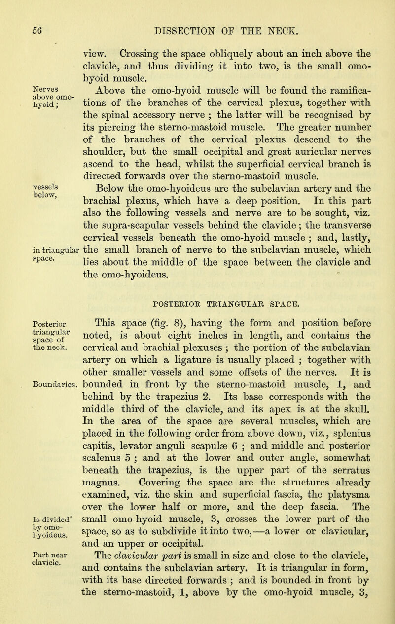 Nerves above omo- hyoid ; view. Crossing the space obliquely about an inch above the clavicle, and thus dividing it into two, is the small omo- hyoid muscle. Above the omo-hyoid muscle will be found the ramifica- tions of the branches of the cervical plexus, together with the spinal accessory nerve ; the latter will be recognised by its piercing the sterno-mastoid muscle. The greater number of the branches of the cervical plexus descend to the shoulder, but the small occipital and great auricular nerves ascend to the head, whilst the superficial cervical branch is directed forwards over the sterno-mastoid muscle. Below the omo-hyoideus are the subclavian artery and the brachial plexus, which have a deep position. In this part also the following vessels and nerve are to be sought, viz. the supra-scapular vessels behind the clavicle; the transverse cervical vessels beneath the omo-hyoid muscle ; and, lastly, in triangular the small branch of nerve to the subclavian muscle, which space. lies about the middle of the space between the clavicle and the omo-hyoideus. vessels below, POSTERIOR TRIANGULAR SPACE. Posterior This space (fig. 8), having the form and position before spaSf'of* n°i;e{i, is about eight inches in length, and contains the the neck. cervical and brachial plexuses ; the portion of the subclavian artery on which a ligature is usually placed ; together with other smaller vessels and some offsets of the nerves. It is Boundaries, bounded in front by the sterno-mastoid muscle, 1, and behind by the trapezius 2. Its base corresponds with the middle third of the clavicle, and its apex is at the skull. In the area of the space are several muscles, which are placed in the following order from above down, viz., splenius capitis, levator anguli scapulae 6 ; and middle and posterior scalenus 5 ; and at the lower and outer angle, somewhat beneath the trapezius, is the upper part of the serratus magnus. Covering the space are the structures already examined, viz. the skin and superficial fascia, the platysma over the lower half or more, and the deep fascia. The Is divided’ small omo-hyoid muscle, 3, crosses the lower part of the byoideus space, so as to subdivide it into two,—a lower or clavicular, and an upper or occipital. Part near The clavicular part is small in size and close to the clavicle, and contains the subclavian artery. It is triangular in form, with its base directed forwards ; and is bounded in front by the sterno-mastoid, 1, above by the omo-hyoid muscle, 3,