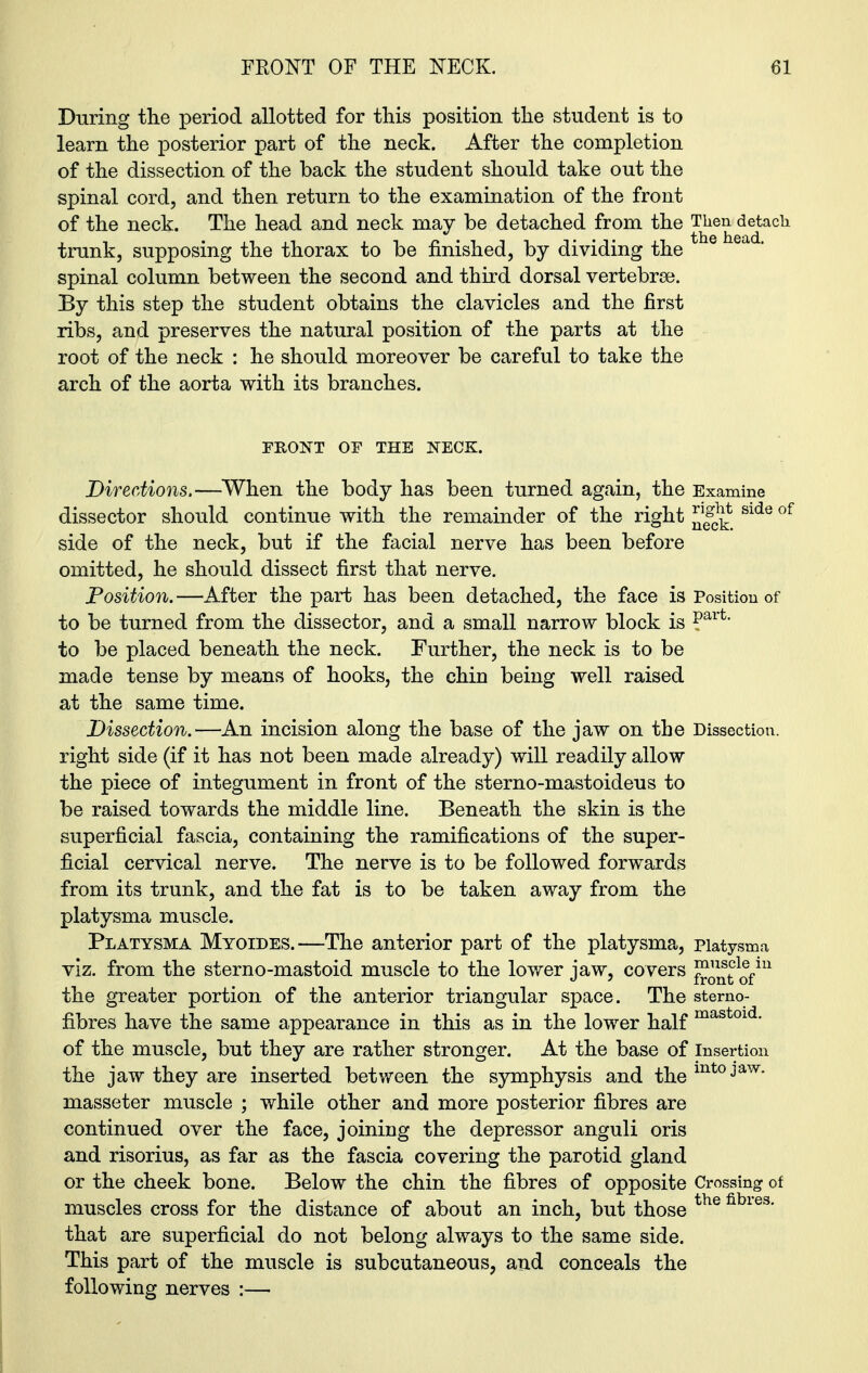 During the period allotted for this position the student is to learn the posterior part of the neck. After the completion of the dissection of the back the student should take out the spinal cord, and then return to the examination of the front of the neck. The head and neck may be detached from the Then detach trunk, supposing the thorax to be finished, by dividing the spinal column between the second and third dorsal vertebrse. By this step the student obtains the clavicles and the first ribs, and preserves the natural position of the parts at the root of the neck : he should moreover be careful to take the arch of the aorta with its branches. FRONT OF THE NECK. Directions.—When the body has been turned again, the Examine dissector should continue with the remainder of the right Slde of side of the neck, but if the facial nerve has been before omitted, he should dissect first that nerve. Position.—After the part has been detached, the face is Position of to be turned from the dissector, and a small narrow block is ?arfc‘ to be placed beneath the neck. Further, the neck is to be made tense by means of hooks, the chin being well raised at the same time. Dissection.—An incision along the base of the jaw on the Dissection, right side (if it has not been made already) will readily allow the piece of integument in front of the sterno-mastoideus to be raised towards the middle line. Beneath the skin is the superficial fascia, containing the ramifications of the super- ficial cervical nerve. The nerve is to be followed forwards from its trunk, and the fat is to be taken away from the platysma muscle. Platysma Myoides.—The anterior part of the platysma, piatysma viz. from the sterno-mastoid muscle to the lower jaw, covers ™^1®f111 the greater portion of the anterior triangular space. The stemo- fibres have the same appearance in this as in the lower half mast0ld' of the muscle, but they are rather stronger. At the base of insertion the jaw they are inserted between the symphysis and themtojaw* masseter muscle ; while other and more posterior fibres are continued over the face, joining the depressor anguli oris and risorius, as far as the fascia covering the parotid gland or the cheek bone. Below the chin the fibres of opposite Crossing of muscles cross for the distance of about an inch, but those the fibies‘ that are superficial do not belong always to the same side. This part of the muscle is subcutaneous, and conceals the following nerves :—