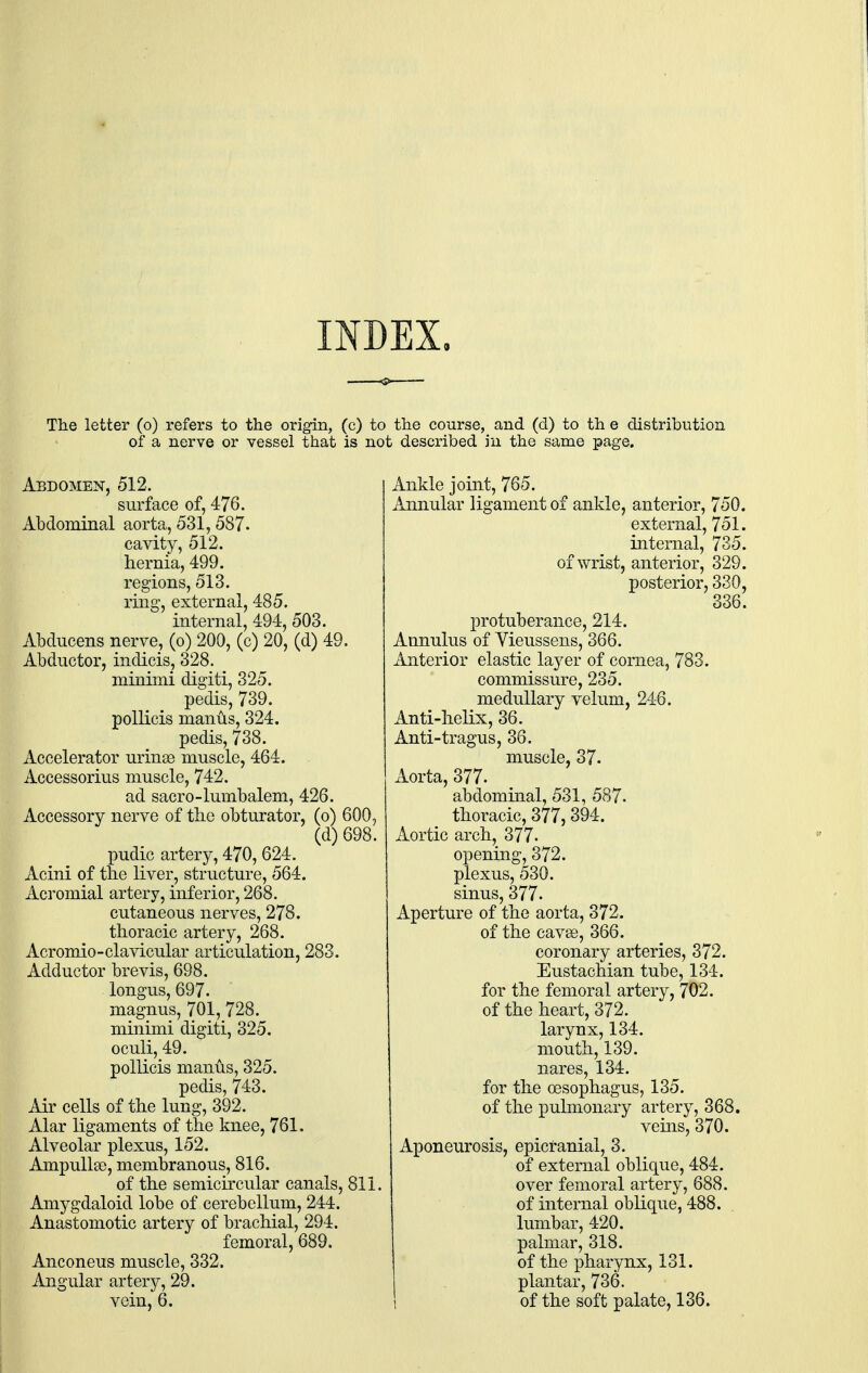 INDEX The letter (o) refers to the origin, (c) to the course, and (d) to th e distribution of a nerve or vessel that is not described in the same page. Abdomen, 512. surface of, 476. Abdominal aorta, 531, 587. cavity, 512. hernia, 499. regions, 513. ring, external, 485. internal, 494, 503. Abducens nerve, (o) 200, (c) 20, (d) 49. Abductor, indicis, 328. minimi digiti, 325. pedis, 739. pollicis manus, 324. pedis, 738. Accelerator urinsc muscle, 464. Accessorius muscle, 742. ad sacro-lumbalem, 426. Accessory nerve of the obturator, (o) 600, (d) 698. pudic artery, 470, 624. Acini of the liver, structure, 564. Acromial artery, inferior, 268. cutaneous nerves, 278. thoracic artery, 268. Acromio-clavicular articulation, 283. Adductor brevis, 698. longus, 697. magnus, 701,728. minimi digiti, 325. oculi, 49. pollicis manus, 325. pedis, 743. Ah cells of the lung, 392. Alar ligaments of the knee, 761, Alveolar plexus, 152. Ampullae, membranous, 816. of the semicircular canals, 811. Amygdaloid lobe of cerebellum, 244. Anastomotic artery of brachial, 294. femoral, 689. Anconeus muscle, 332. Angular artery, 29. vein, 6. Ankle joint, 765. Annular ligament of ankle, anterior, 750. external, 751. internal, 735. of wrist, anterior, 329. posterior, 330, 336. protuberance, 214. Annulus of Yieussens, 366. Anterior elastic layer of cornea, 783. commissure, 235. medullary velum, 246. Anti-helix, 36. Anti-tragus, 36. muscle, 37. Aorta, 377. abdominal, 531, 587* thoracic, 377,394. Aortic arch, 377. opening, 372. plexus, 530. sinus, 377. Aperture of the aorta, 372. of the cavse, 366. coronary arteries, 372. Eustachian tube, 134. for the femoral artery, 702. of the heart, 372. larynx, 134. mouth, 139. nares, 134. for the oesophagus, 135. of the pulmonary artery, 368. veins, 370. Aponeurosis, epicranial, 3. of external oblique, 484. over femoral artery, 688. of internal oblique, 488. lumbar, 420. palmar, 318. of the pharynx, 131. plantar, 736. i of the soft palate, 136.