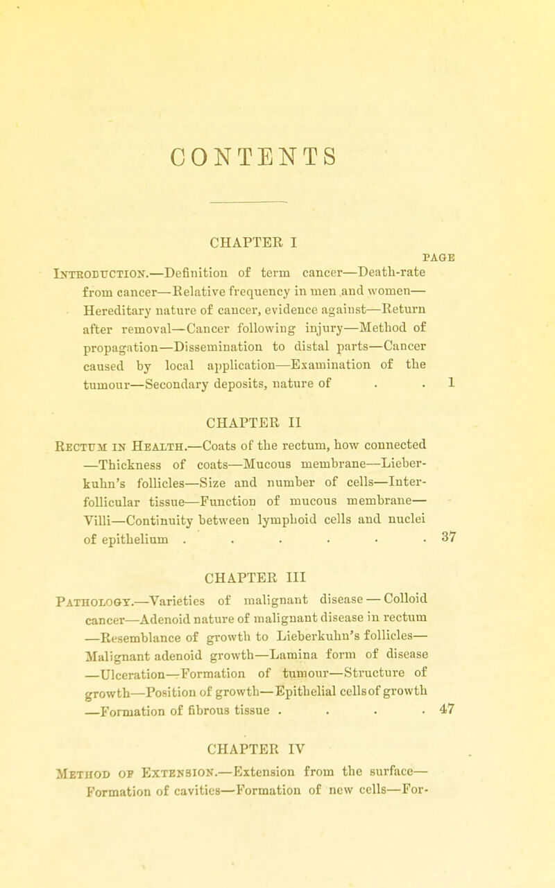 CONTENTS CHAPTER I PAGE Inteobuction.—Definition of term cancer—Death-rate from cancer—Eelative frequency in men .and women— Hereditary nature of cancer, evidence against—Keturn after removal—Cancer following injury—Method of propagation—Dissemination to distal parts—Cancer caused by local application—Examination of the tumour—Secondary deposits, nature of . .1 CHAPTER II Rectum in Hbaith.—Coats of the rectum, how connected —Thickness of coats—Mucous membrane—Lieher- kuhn's follicles—Size and number of cells—Inter- follicular tissue—Punction of mucous membrane— Villi—Continuity between lymphoid cells and nuclei of epithelium . . . . • .37 CHAPTER III Pathoiogt.—^Varieties of malignant disease — Colloid cancer—Adenoid nature of malignant disease in rectum —Resemblance of growth to Lieberkuhn's follicles— Malignant adenoid growth—Lamina form of disease —Ulceration—Formation of tumour—Structure of growth—Position of growth—Epithelial cellsof growth —Formation of fibrous tissue . . . .47 CHAPTER IV Method op Extension.—Extension from the surface— Formation of cavities—Formation of new cells—For-