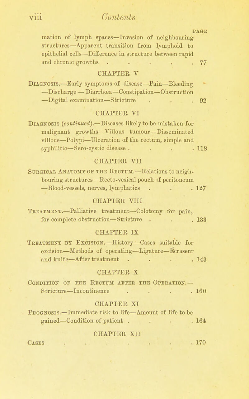 PAGE mation of lymph spaces—Invasion of neighboui-iug structures—Apparent transition from lymplioid to epithelial cells—Differeuce in structure between rapid and chronic growths . . . . .77 CHAPTER V Diagnosis.—Early symptoms of disease—Pain—Bleeding —Discharge — Diarrhoea—Constipation—Obstruction —Digital examination—Stricture . . .92 CHAPTER VI Diagnosis (continued).—Diseases likely to be mistaken for malignant growths—Villous tumour—Disseminated villous—Polypi—Ulceration of the rectum, simple and syphilitic—Sero-cystic disease .... 118 CHAPTER VII SuEGiOAi Anatomy op the Rectum.—Relations to neigh- bouring structures—Recto-vesical pouch iif peritoneum —Blood-vessels, nerves, lymphatics . . . 127 CHAPTER VIII Teeatmbnt.—Palliative treatment—Colotomy for pain, for complete obstruction—Stricture . . . 133 CHAPTER IX Teeatment by Excision.—History—-Cases suitable for excision—Methods of operating—Ligature—Ecraseur and knife—After treatment .... 143 CHAPTER X Condition of the Rectum aetee the Opeeation.— Stricture—Incontinence .... 160 CHAPTER XI Peognosis.—Immediate risk to life—Amount of life to be gained—Condition of patient .... 164 CHAPTER XII Cases .... 170