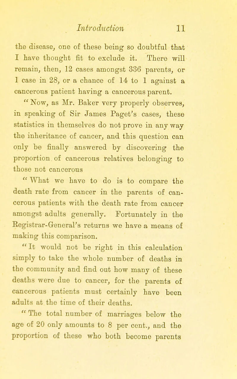 the disease^ one of these being so doubtful that I have thought fit to exclude it. There will remain, then, 12 cases amongst 336 parents, or 1 case in 28, or a chance of 14 to 1 against a cancerous patient having a cancerous parent. Now, as Mr. Baker very properly observes, in speaking of Sir James Paget^s cases, these statistics in themselves do not prove in any way the inheritance of cancer, and this question can only be finally answered by discovering the proportion of cancerous relatives belonging to those not cancerous  ^Vhat we have to do is to compare the death rate from cancer in the parents of can- cerous patients with the death rate from cancer amongst adults generally. Fortunately in the Registrar-General's returns we have a means of making this comparison. It would not be right in this calculation simply to take the whole number of deaths in the community and find out how many of these deaths were due to cancer, for the parents of cancerous patients must certainly have been adults at the time of their deaths.  The total number of marriages below the age of 20 only amounts to 8 per cent., and the proportion of these who both become parents