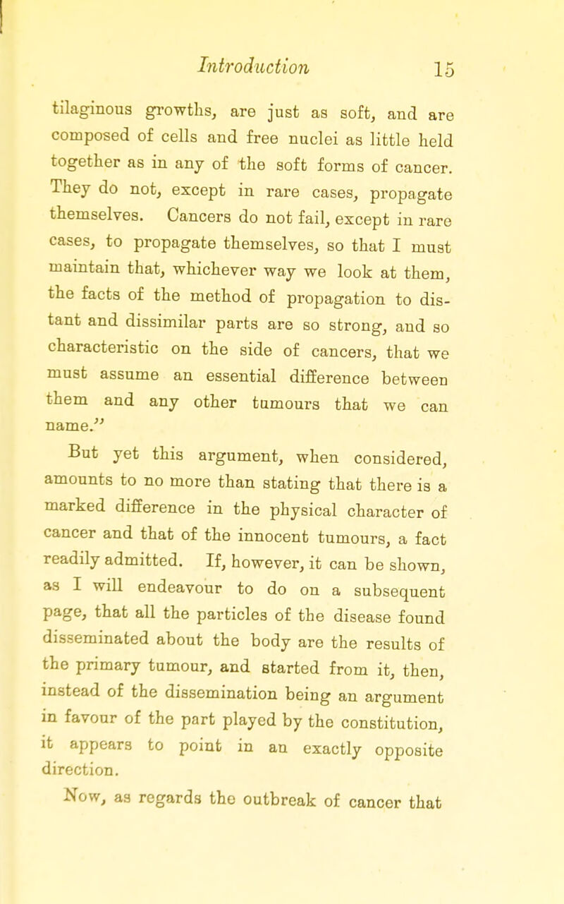 tilaginous growths, are just as soft, and are composed of cells and free nuclei as little held together as in any of the soft forms of cancer. They do not, except in rare cases, propagate themselves. Cancers do not fail, except in rare cases, to propagate themselves, so that I must maintain that, whichever way we look at them, the facts of the method of propagation to dis- tant and dissimilar parts are so strong, and so characteristic on the side of cancers, that we must assume an essential difference between them and any other tumours that we can name.' But yet this argument, when considered, amounts to no more than stating that there is a marked difference in the physical character of cancer and that of the innocent tumours, a fact readily admitted. If, however, it can be shown, as I will endeavour to do on a subsequent page, that all the particles of the disease found disseminated about the body are the results of the primary tumour, and started from it, then, instead of the dissemination being an argument in favour of the part played by the constitution, it appears to point in an exactly opposite direction. Now, as regards the outbreak of cancer that