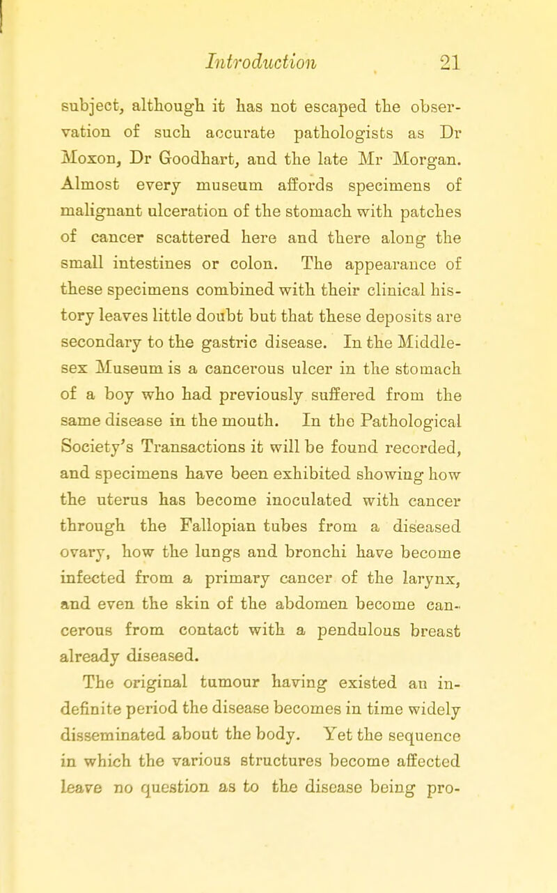subject, althougli it has not escaped tlie obser- vation of sucli accurate patliologists as Dr Moxon, Dr Goodhart, and the late Mr Morgan. Almost every museum affords specimens of malignant ulceration of the stomach with patches of cancer scattered here and there along the small intestines or colon. The appearance of these specimens combined with their clinical his- tory leaves little doubt but that these deposits are secondary to the gastric disease. In the Middle- sex Museum is a cancerous ulcer in the stomach of a boy who had previously suffered from the same disease in the mouth. In the Pathological Society's Transactions it will be found recorded, and specimens have been exhibited showing how the uterus has become inoculated with cancer through the Fallopian tubes from a diseased ovary, how the lungs and bronchi have become infected from a primary cancer of the larynx, and even the skin of the abdomen become can- cerous from contact with a pendulous breast already diseased. The original tumour having existed an in- definite period the disease becomes in time widely disseminated about the body. Yet the sequence in which the various structures become affected leave no question as to the disease being pro-