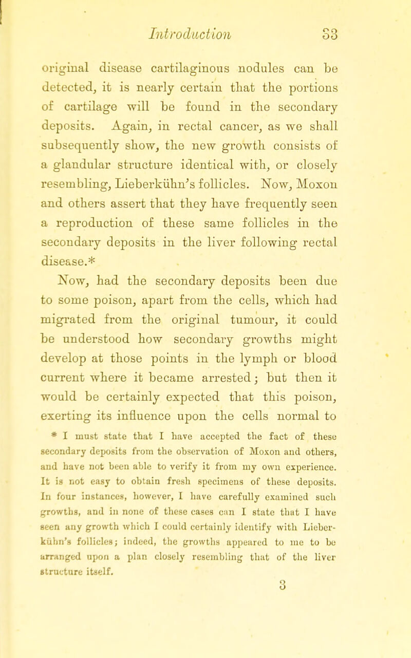 original disease cartilaginous nodules can be detected, it is nearly certain that the portions of cartilage will be found in the secondary deposits. Again, in rectal cancer, as we shall subsequently show, the new growth consists of a glandular structure identical with, or closely resembling, Liebei'kiihn's follicles. Now, Moxon and others assert that they have frequently seen a reproduction of these same follicles in the secondary deposits in the liver following rectal disease.* Now, had the secondary deposits been due to some poison, apart from the cells, which had migrated from the original tumour, it could be understood how secondary growths might develop at those points in the lymph or blood current where it became arrested; but then it would be certainly expected that this poison, exerting its influence upon the cells normal to * I must state that I have accepted the fact of these secondary deposits from the observation of Moxon and others, and have not been able to verify it from my own experience. It is not easy to obtain fresh specimens of these deposits. In four instances, however, I have carefully examined such growths, and in none of these cases can I state that I have seen any growth which I could certainly identify with Lieber- kiibn's follicles; indeed, the growths appeared to me to be arranged upon a plan closely resembling that of the liver strncture itself. 3