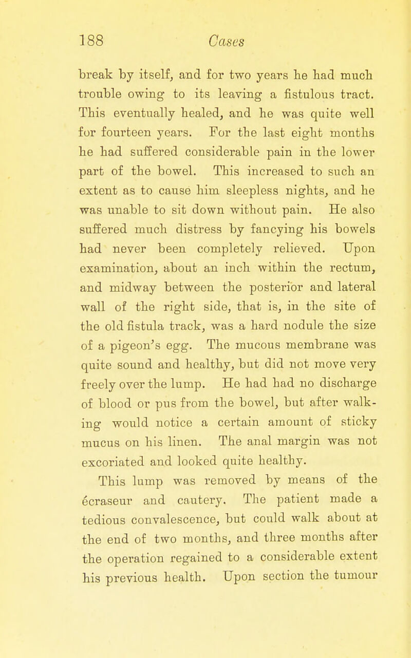 break by itself^ and for two years lie bad mucb trouble owing to its leaving a fistulous tract. This eventually healed, and be was quite well for fourteen years. For tbe last eigbt montbs be bad suffered considerable pain in tbe lower part of tbe bowel. Tbis increased to sucb an extent as to cause bim sleepless nigbts, and he was unable to sit down without pain. He also suffered mucb distress by fancying bis bowels bad never been completely relieved. Upon examination, about an inch within the rectum, and midway between the posterior and lateral wall of the right side, that is, in tbe site of tbe old fistula track, was a hard nodule the size of a pigeon^s egg. The mucous membrane was quite sound and healthy, but did not move very freely over tbe lump. He had had no discharge of blood or pus from tbe bowel, but after walk- ing would notice a certain amount of sticky mucus on bis linen. The anal margin was not excoriated and looked quite healthy. Tbis lump was removed by means of the ecraseur and cautery. The patient made a tedious convalescence, but could walk about at tbe end of two months, and three months after tbe operation regained to a considerable extent bis previous health. Upon section the tumour