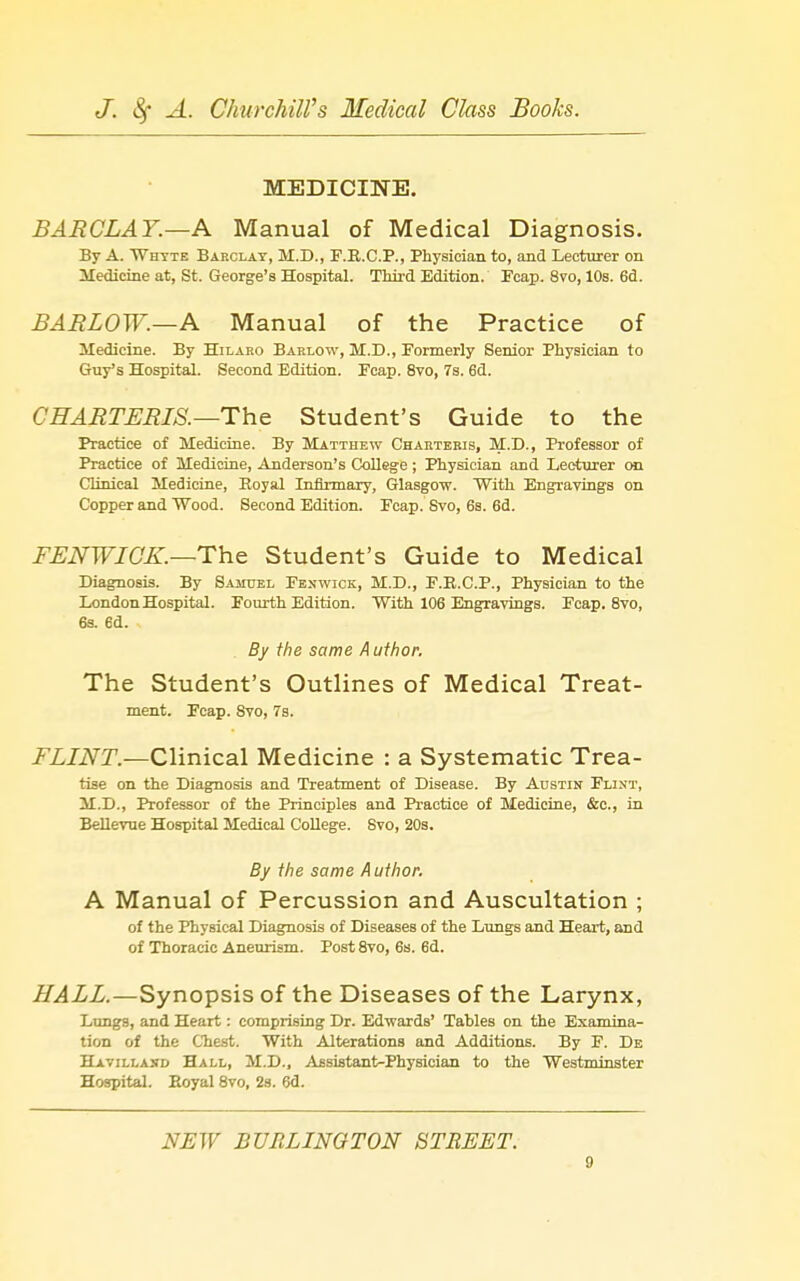 MEDICINE. BARCLAY.—A Manual of Medical Diagnosis. By A. Whyte Barclay, M.D., F.R.C.P., Physician to, and Lecturer on lledicine at, St. George's Hospital. Third Edition. Pcap. 8vo, 10s. 6d. BARLOW.—A. Manual of the Practice of Medicine. By Hilaro Barlow, M.D., Formerly Senior Physician to Guy's Hospital. Second Edition. Fcap. 8to, 7s. 6d. CHARTLRIS.—The Student's Guide to the Practice of Medicine. By Matthew Chakteeis, M.D., Professor of Practice of Medicine, Anderson's College ; Physician and Lecturer mi Clinical Medicine, Eoyal Infirmary, Glasgow. With Engravings on Copper and Wood. Second Edition. Fcap. Svo, 6s. 6d. FLNWICK.—The Student's Guide to Medical Diagnosis. By Samuel Feswick, M.D., F.R.C.P., Physician to the London Hospital. Fourth Edition. With 106 Engravings. Fcap. Svo, 6s. 6d. By the same A uthor. The Student's Outlines of Medical Treat- ment. Fcap. Svo, 7s. i\L/iVr.—Clinical Medicine : a Systematic Trea- tise on the Diagnosis and Treatment of Disease. By Austin Flint, M.D., Professor of the Principles and Practice of Medicine, &c., in BeUevue Hospital Medical CoUege. Svo, 20s. By the same Author. A Manual of Percussion and Auscultation ; of the Physical Diagnosis of Diseases of the Lungs and Heart, and of Thoracic Aneurism. Post Svo, 6s. 6d. HALL.—Synopsis of the Diseases of the Larynx, Lungs, and Heart: comprising Dr. Edwards' Tables on the Examina- tion of the Chest. With Alterations and Additions. By F. De Havillasd Hall, M.D., Assistant-Physician to the Westminster Hospital. Eoyal Svo, 2s. 6d. NEW BURLINGTON BTEEET.