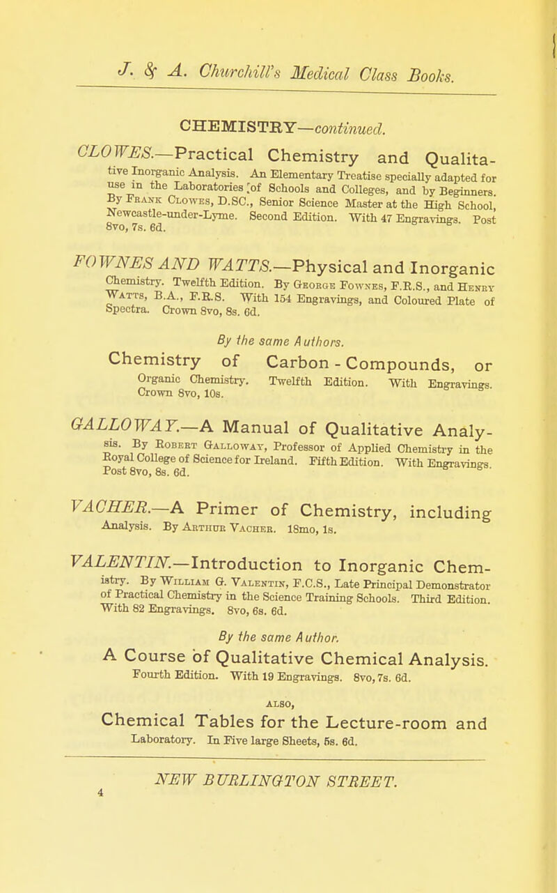 CHEMISTRY—cow^OTwed CLOWES.—-Practical Chemistry and Qualita- tive Inorganic Analysis. An Elementary Treatise specially adapted for ^e in the Laboratories [of Schools and Colleges, and by Beginners By Frank Clowes, D. SC., Senior Science Master at the High School Newoastle-under-Lyme. Second Edition. With 47 Engravings. Post FOWNESAND WATTS.—Physical and Inorganic Chemistry. Twelfth Edition. By George Fowses, F.E.S., and Heney Watts, B.A., F.E.S. With 154 Engravings, and Coloured Plate of bpectra. Crown 8vo, 8s. 6d. By ihe same A ulhors. Chemistry of Carbon - Compounds, or Organic Chemistry. Twelfth Edition. With Engravings Crown 8vo, 10s. GALLOWAY.—A Manual of Qualitative Analy- sis. By EoBEBT Galloway, Professor of AppUed Chemistry in the Eoyal CoUege of Science for Ireland. Fifth Edition. With Engravings Post 8vo, 8s. 6d. B 6 • VACHER.—A Primer of Chemistry, including Analysis. By Aktiiue Vachee. 18mo, Is. F^Z^iVIYiV.—Introduction to Inorganic Chem- istry. By William G. Valentiit, F.C.S., Late Principal Demonstrator of Practical Chemistry in the Science Training Schools. Third Edition. With 82 Engravings. Svo, 6s. 6d. By the same A uthor. A Course of Qualitative Chemical Analysis. Fourth Edition. With 19 Engravings. Svo, 7s. 6d. ALSO, Chemical Tables for the Lecture-room and Laboratory. In Five large Sheets, fis. 6d.