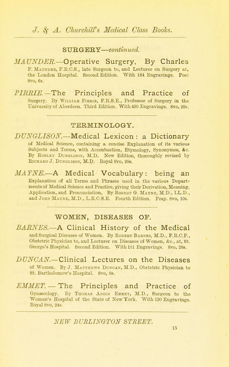 SURGERY—continued. 3IAUNDUE.—Operative Surgery. By Charles F. Mauxder, F.E.C.S., late Surgeon to, and Lecturer on Surgery at, tlie London Hospital. Second Edition. With 161 Engravings. Pose 8vo, 6s. PIBRIK—The Principles and Practice of Surgery. By William Pikeie, F.E.S.E., Professor of Surgery in the XTniTersity of Aberdeen. Third Edition. With490 Engravings. 8vo, 28s. TERMINOLOGY. DUNGLISON.—Medical Lexicon : a Dictionary of Medical Science, containing a concise Explanation of its various Subjects and Terms, with Accentuation, Etymology, Synonymes, &c. By EoBLEV DuNOLisON, M.D. New Edition, thoroughly revised by Ejchaed J. DuNGLisoN, M.D. Eoyal 8vo, 283. MA7NE.—A Medical Vocabulary: being an Explanation of all Terms and Phrases used in the various Depart- ments of Medical Science and Practice, giving their Derivation, Meaning, Application, and Pronunciation. By Eobeut G. Mayne, M.D., LL.D., and JoHx Mayne, M.D., L.E.C.B.E. Fourth Edition. Fcap. 8vo, 10s. WOMEN, DISEASES OF. BARNES.—A Clinical History of the Medical and Surgical Diseases of Women. By Egbert Barnes, M.D., F.E.C.P., Obstetric Physician to, and Lecturer on Diseases of Women, &c., at, St. George's Hospital. Second Edition. With Isl Engravings. 8vo, 28s. DUNCAN.—Clinical Lectures on the Diseases of Women. By J. Matthews Duxcan, M.D., Obstetric Physician to St. Bartholomew's Hospital. 8vo, 8s. EMMET. — The Principles and Practice of Gynaecology. By Thomas Addis Emmet, M.D., Surgeon to the Woman's Hospital of the State of New York. With 130 Engravings. Eoyal 8vo, 21s. NEW BURLINGTON STREET.