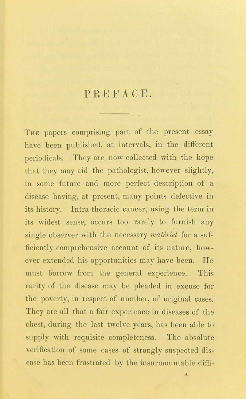 PREFACE. The papers comprising part of the present essay have been published, at intervals, in the different periodicals. They are now collected with the hope that they may aid the pathologist, however slightly, in some future and more perfect description of a disease having, at present, many points defective in its history. Intra-thoracic cancer, using the term in its widest sense, occurs too rarely to furnish any single observer with the necessary materiel for a suf- ficiently comprehensive account of its nature, how- ever extended his opportunities may have been. He must borrow from the general experience. This rarity of the disease may be pleaded in excuse for the poverty, in respect of number, of original cases. They are all that a fair experience in diseases of the chest, during the last twelve years, has been able to supply with requisite completeness. The absolute verification of some cases of strongly suspected dis- ease has been frustrated by the insurmountable diffi- A