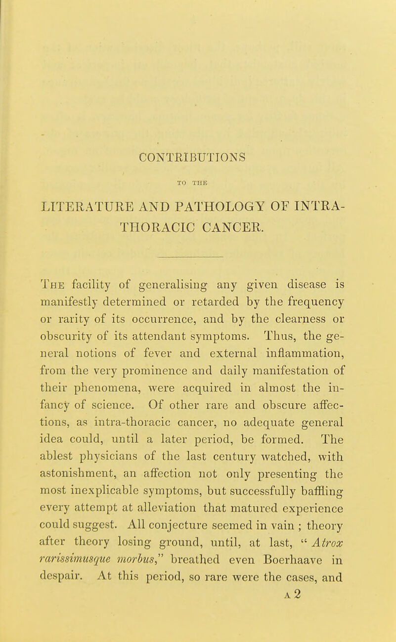 CONTRIBUTIONS LITERATURE AND PATHOLOGY OF INTRA- THORACIC CANCER. The facility of generalising any given disease is manifestly determined or retarded by the frequency or rarity of its occurrence, and by the clearness or obscurity of its attendant symptoms. Thus, the ge- neral notions of fever and external inflammation, from the very prominence and daily manifestation of their phenomena, were acquired in almost the in- fancy of science. Of other rare and obscure affec- tions, as intra-thoracic cancer, no adequate general idea could, until a later period, be formed. The ablest physicians of the last century watched, with astonishment, an affection not only presenting the most inexplicable symptoms, but successfully baffling every attempt at alleviation that matured experience could suggest. All conjecture seemed in vain ; theory after theory losing ground, until, at last,  Atrox rarissimusque morbus breathed even Boerhaave in despair. At this period, so rare were the cases, and a2