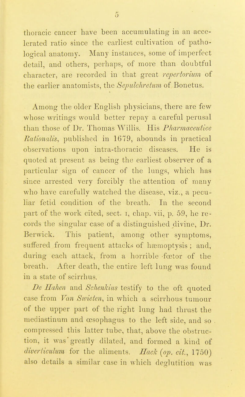 thoracic cancer have been accumulating in an acce- lerated ratio since the earliest cultivation of patho- logical anatomy. Many instances, some of imperfect detail, and others, perhaps, of more than doubtful character, are recorded in that great repertorium of the earlier anatomists, the Sepidchretimi of Bonetus. Among the older English physicians, there are few whose writings would better repay a careful perusal than those of Dr. Thomas Willis. His Pharmaceutice Rationalise published in 1679, abounds in practical observations upon intra-thoracic diseases. He is quoted at present as being the earliest observer of a particular sign of cancer of the lungs, which has since arrested very forcibly the attention of many who have carefully watched the disease, viz., a pecu- liar fetid condition of the breath. In the second part of the work cited, sect, i, chap, vii, p. 59, he re- cords the singular case of a distinguished divine, Dr. Berwick. This patient, among other symptoms, suffered from frequent attacks of hsemoptysis ; and, during each attack, from a horrible foetor of the breath. After death, the entire left lung was found in a state of scirrhus. De Ilahen and SeJmiJdus testify to the oft quoted case from Van Stvieten^ in which a scirrhous tumour of the upper part of the right lung had thrust the mediastinum and oesophagus to the left side, and so compressed this latter tube, that, above the obstruc- tion, it was'greatly dilated, and formed a kind of diveriiculum for the aliments. Hack {op. cit., 1750) also details a similar case in which deglutition was