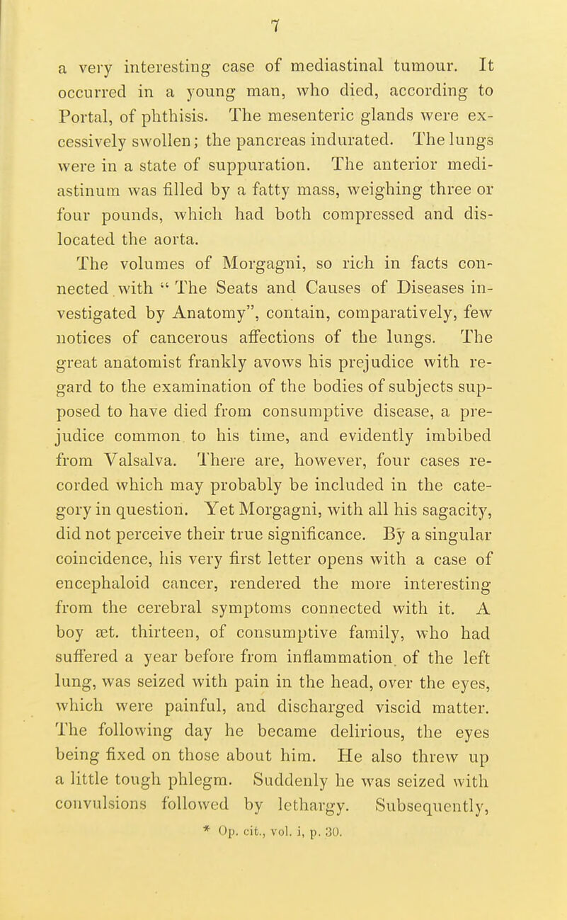 a very interesting case of mediastinal tumour. It occurred in a young man, who died, according to Portal, of phthisis. The mesenteric glands were ex- cessively swollen; the pancreas indurated. The lungs were in a state of suppuration. The anterior medi- astinum was filled by a fatty mass, weighing three or four pounds, which had both compressed and dis- located the aorta. The volumes of Morgagni, so rich in facts con- nected with  The Seats and Causes of Diseases in- vestigated by Anatomy, contain, comparatively, few notices of cancerous affections of the lungs. The great anatomist frankly avows his prejudice with re- gard to the examination of the bodies of subjects sup- posed to have died from consumptive disease, a pre- judice common to his time, and evidently imbibed from Valsalva. There are, however, four cases re- corded which may probably be included in the cate- gory in question. Yet Morgagni, with all his sagacity, did not perceive their true significance. By a singular coincidence, his very first letter opens with a case of encephaloid cancer, rendered the more interesting from the cerebral symptoms connected with it. A boy set. thirteen, of consumptive family, who had suffered a year before from inflammation, of the left lung, was seized with pain in the head, over the eyes, which were painful, and discharged viscid matter. The following day he became delirious, the eyes being fixed on those about him. He also threw up a little tough phlegm. Suddenly he was seized with convulsions followed by lethargy. Subsequently, * op. cit., vol. i, p. 30.