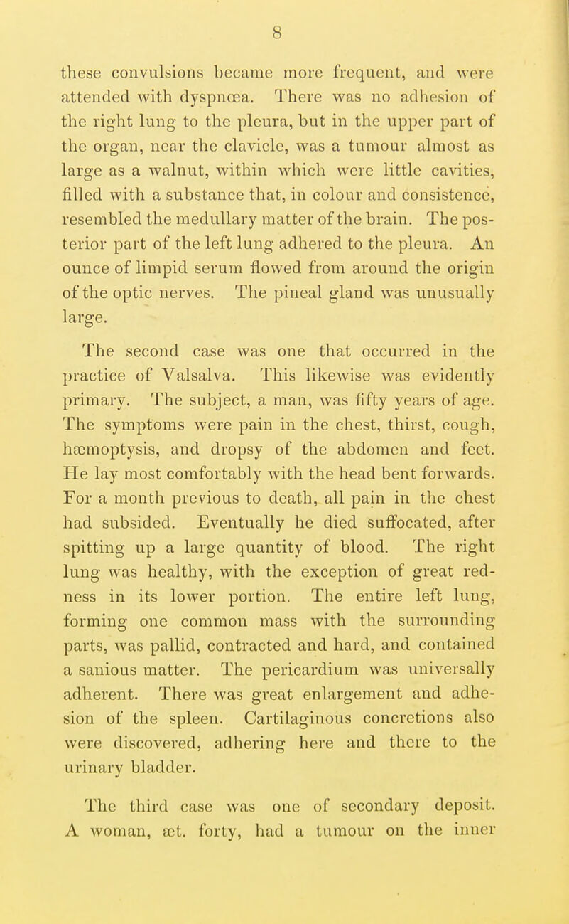 these convulsions became more frequent, and were attended with dyspnoea. There was no adhesion of the right lung to the pleura, but in the upper part of the organ, near the clavicle, was a tumour almost as large as a walnut, within which were little cavities, filled with a substance that, in colour and consistence, resembled the medullary matter of the brain. The pos- terior part of the left lung adhered to the pleura. An ounce of limpid serum flowed from around the origin of the optic nerves. The pineal gland was unusually large. The second case was one that occurred in the practice of Valsalva. This likewise was evidently primary. The subject, a man, was fifty years of age. The symptoms were pain in the chest, thirst, cough, hccmoptysis, and dropsy of the abdomen and feet. He lay most comfortably with the head bent forwards. For a month previous to death, all pain in the chest had subsided. Eventually he died suff'ocated, after spitting up a large quantity of blood. The right lung was healthy, with the exception of great red- ness in its lower portion. The entire left lung, forming one common mass with the surrounding parts, was pallid, contracted and hard, and contained a sanious matter. The pericardium was universally adherent. There was great enlargement and adhe- sion of the spleen. Cartilaginous concretions also were discovered, adhering here and there to the urinary bladder. The third case was one of secondary deposit. A woman, ajt. forty, had a tumour on the inner