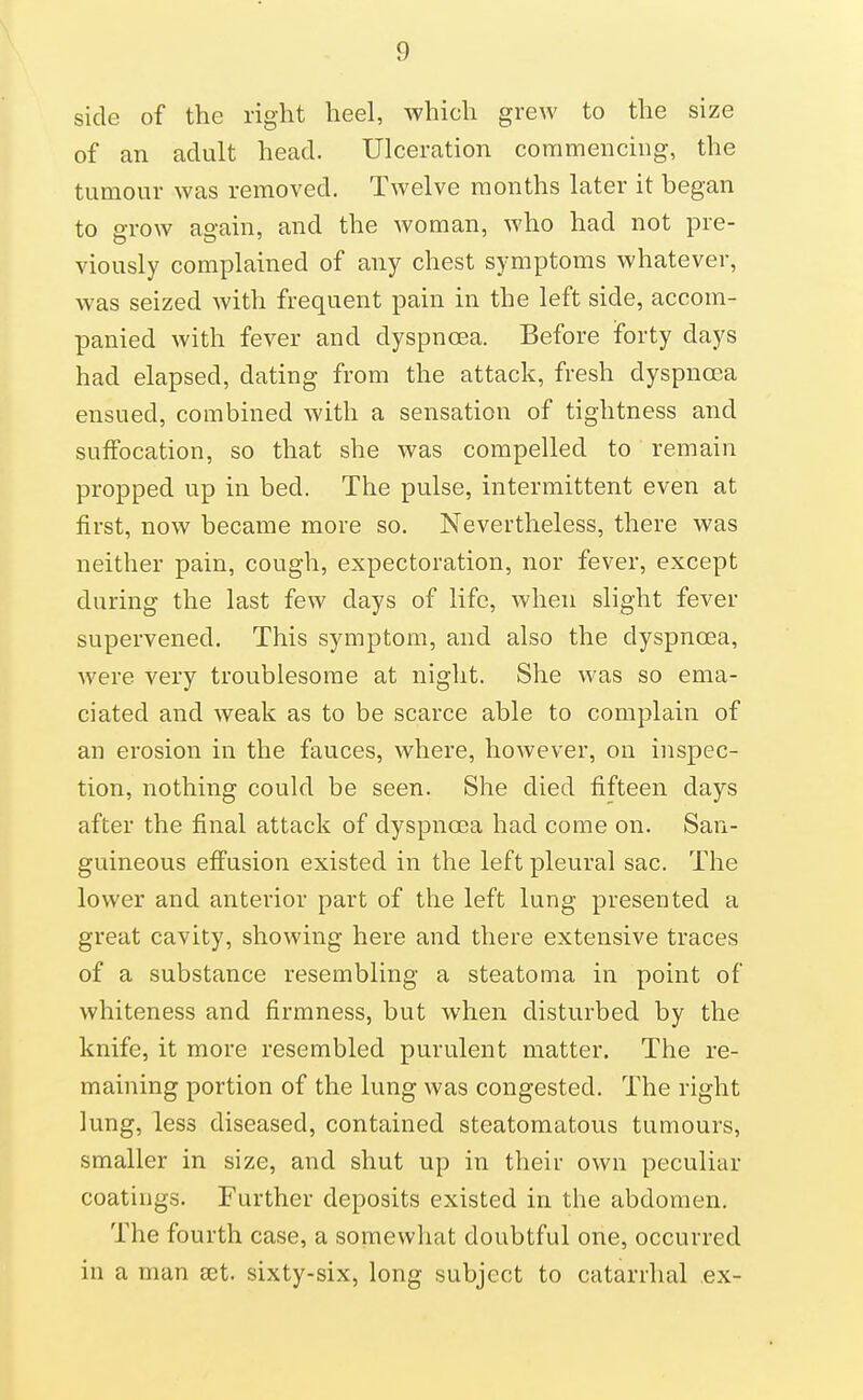 side of the right heel, which grew to the size of an adult head. Ulceration commencing, the tumour was removed. Twelve months later it began to 2T0W ao-ain, and the woman, who had not pre- viously complained of any chest symptoms whatever, was seized with frequent pain in the left side, accom- panied with fever and dyspnoea. Before forty days had elapsed, dating from the attack, fresh dyspnoea ensued, combined with a sensation of tightness and suffocation, so that she was compelled to remain propped up in bed. The pulse, intermittent even at first, now became more so. Nevertheless, there was neither pain, cough, expectoration, nor fever, except during the last few days of life, Avhen slight fever supervened. This symptom, and also the dyspnoea, were very troublesome at night. She was so ema- ciated and weak as to be scarce able to complain of an erosion in the fauces, where, however, on inspec- tion, nothing could be seen. She died fifteen days after the final attack of dyspnoea had come on. San- guineous effusion existed in the left pleural sac. The lower and anterior part of the left lung presented a great cavity, showing here and there extensive traces of a substance resembling a steatoma in point of whiteness and firmness, but when disturbed by the knife, it more resembled purulent matter. The re- maining portion of the lung was congested. The right lung, less diseased, contained steatomatous tumours, smaller in size, and shut up in their own peculiar coatings. Further deposits existed in the abdomen. The fourth case, a somewhat doubtful one, occurred in a man set. sixty-six, long subject to catarrhal ex-