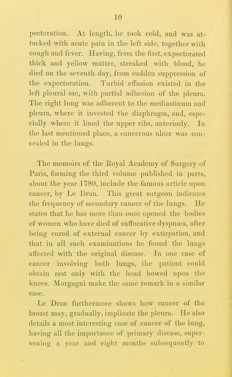 pectoration. At length, he took cold, and was at- tacked with acute pain in the left side, together with cough and fever. Having, from the first, expectorated thick and yellow matter, streaked with hlood, he died on the seventh day, from sudden suppression of the expectoration, 'J'urbid effusion existed in the left pleural sac, with partial adhesion of the pleura. The right lung was adherent to th^ mediastinum and pleura, where it invested the diaphragm, and, espe- cially where it lined the upper ribs, anteriorly. In the last mentioned place, a cancerous ulcer was con- cealed in the lungs. The memoirs of the Royal Academy of Surgery of Paris, forming the third volume published in parts, about the year 1780, include the famous article upon cancer, by Le Dran. This great surgeon indicates the frequency of secondary cancer of the lungs. He states that he has more than once opened the bodies of women who have died of suffocative dyspnoea, after being cured of external cancer by extirpation, and that in all such examinations he found the lungs affected with the original disease. In one case of cancer involving both lungs, the patient could obtain rest only with the head bowed upon the knees. Morgagni make the same remark in a similar case, Le Dran furthermore shows how cancer of the breast may, gradually, implicate the pleura. He also details a most interesting case of cancer of the lung, having all the importance of primary disease, super- vening a year and eight months subsequently to