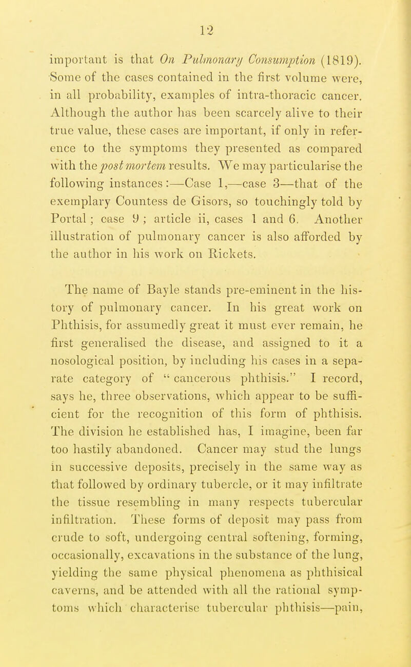 important is that On Pulmonary Comwnption (1819). Some of the cases contained in the first volume were, in all probability, examples of intra-thoracic cancer. Although the author has been scarcely alive to their true value, these cases are important, if only in refer- ence to the symptoms they presented as compared with themortem results. We may particularise the following instances:—Case 1,—case 3—that of the exemplary Countess de Gisors, so touchingly told by Portal; ctise 9 ; article ii, cases 1 and 6. Another illustration of pulmonary cancer is also afforded by the author in his work on Rickets. The name of Bayle stands pre-eminent in the his- tory of pulmonary cancer. In his great work on Phthisis, for assumedly great it must ever remain, he first generalised the disease, and assigned to it a nosological position, by including his cases in a sepa- rate category of  cancerous phthisis. I record, says he, three observations, which appear to be suffi- cient for the recognition of this form of phthisis. The division he established has, I imagine, been far too hastily abandoned. Cancer may stud the lungs in successive deposits, precisely in the same way as that followed by ordinary tubercle, or it may infiltrate the tissue resembling in many respects tubercular infiltration. These forms of deposit may pass from crude to soft, undergoing central softening, forming, occasionally, excavations in the substance of the lung, yielding the same physical phenomena as phthisical caverns, and be attended with all the rational symp- toms which characterise tubercular phthisis—pain,