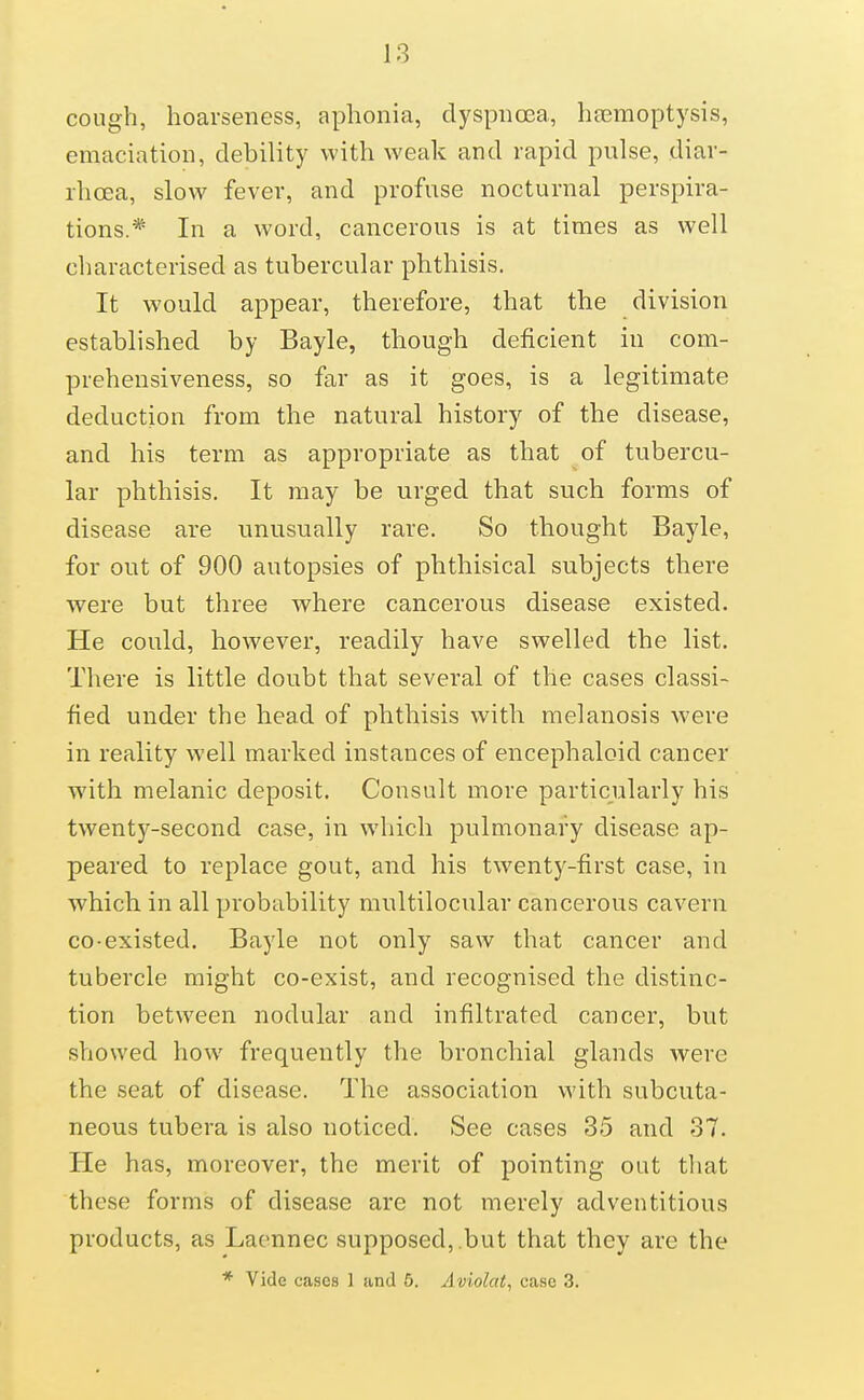 cough, hoarseness, aphonia, dyspnoea, haemoptysis, emaciation, debility with weak and rapid pulse, diar- rhoea, slow fever, and profuse nocturnal perspira- tions.* In a word, cancerous is at times as well characterised as tubercular phthisis. It would appear, therefore, that the division established by Bayle, though deficient in com- prehensiveness, so far as it goes, is a legitimate deduction from the natural history of the disease, and his term as appropriate as that of tubercu- lar phthisis. It may be urged that such forms of disease are unusually rare. So thought Bayle, for out of 900 autopsies of phthisical subjects there were but three where cancerous disease existed. He could, however, readily have swelled the list. There is little doubt that several of the cases classi- fied under the head of phthisis with melanosis were in reality well marked instances of encephaloid cancer with melanic deposit. Consult more particularly his twenty-second case, in which pulmonary disease ap- peared to replace gout, and his twenty-first case, in which in all probability multilocular cancerous cavern CO-existed. Bayle not only saw that cancer and tubercle might co-exist, and recognised the distinc- tion between nodular and infiltrated cancer, but showed how frequently the bronchial glands Avere the seat of disease. The association with subcuta- neous tubera is also noticed. See cases 35 and 37. He has, moreover, the merit of pointing out tliat these forms of disease are not merely adventitious products, as Lacnnec supposed,.but that they are the * Vide cases 1 and 6. Aviolat, case 3.