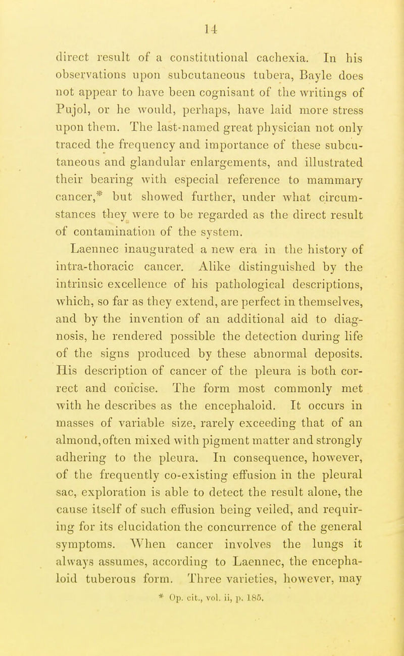 direct result of a constitutional cachexia. In his observations upon subcutaneous tubera, Bayle does not appear to have been cognisant of the writings of Pujol, or he would, perhaps, have laid more stress upon them. The last-named great physician not only traced the frequency and importance of these subcu- taneous and glandular enlargements, and illustrated their bearing with especial reference to mammary cancer,* but showed further, under what circum- stances they were to be regarded as the direct result of contamination of the system. Laennec inaugurated a new era in the history of intra-thoracic cancer. Alike distinguished by the intrinsic excellence of his pathological descriptions, which, so far as they extend, are perfect in themselves, and by the invention of an additional aid to diag- nosis, he rendered possible the detection during life of the signs produced by these abnormal deposits. His description of cancer of the pleura is both cor- rect and concise. The form most commonly met with he describes as the encephaloid. It occurs in masses of variable size, rarely exceeding that of an almond,often mixed with pigment matter and strongly adhering to the pleura. In consequence, however, of the frequently co-existing effusion in the pleural sac, exploration is able to detect the result alone, the cause itself of such effusion being veiled, and requir- ing for its elucidation the concurrence of the general symptoms. When cancer involves the lungs it always assumes, according to Laennec, the encepha- loid tuberous form. Three varieties, however, may * Op. cit., vol. ii, p. 185.