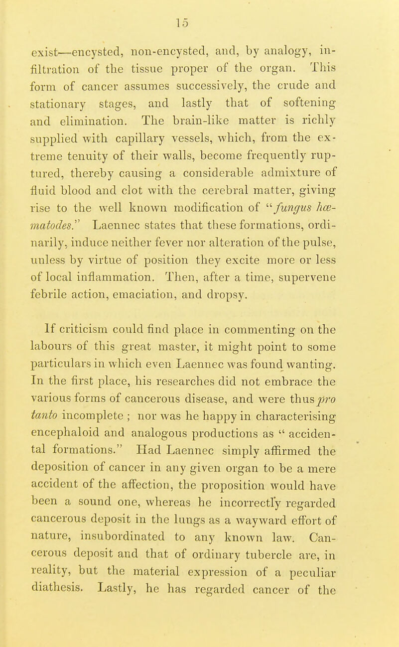 exist—encysted, non-encysted, and, by analogy, in- filtration of the tissue proper of the organ. This form of cancer assumes successively, the crude and stationary stages, and lastly that of softening and elimination. The brain-like matter is richly supplied with capillary vessels, which, from the ex- treme tenuity of their walls, become frequently rup- tured, thereby causing a considerable admixture of fluid blood and clot with the cerebral matter, giving rise to the well known modification of -fungus hce- matodes.'' Laennec states that these formations, ordi- narily, induce neither fever nor alteration of the pulse, unless by virtue of position they excite more or less of local inflammation. Then, after a time, supervene febrile action, emaciation, and dropsy. If criticism could find place in commenting on the labours of this great master, it might point to some particulars in which even Laennec was found wanting. In the first place, his researches did not embrace the various forms of cancerous disease, and were thus joro tanto incomplete ; nor was he happy in characterising encephaloid and analogous productions as  acciden- tal formations. Had Laennec simply affirmed the deposition of cancer in any given organ to be a mere accident of the affection, the proposition would have been a sound one, whereas he incorrectly regarded cancerous deposit in the lungs as a wayward effort of nature, insubordinated to any known law. Can- cerous deposit and that of ordinary tubercle are, in reality, but the material expression of a peculiar diathesis. Lastly, he has regarded cancer of the