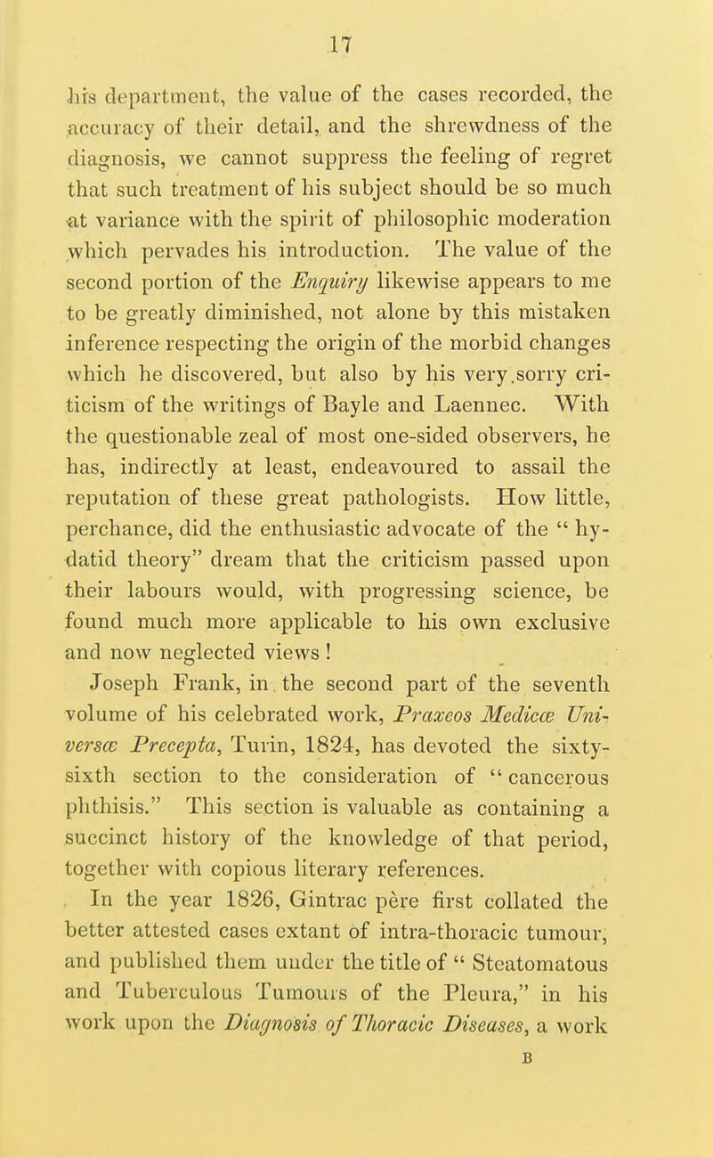 lirs department, the value of the cases recorded, the .accuracy of their detail, and the shrewdness of the diagnosis, we cannot suppress the feeling of regret that such treatment of his subject should be so much ■at variance with the spirit of philosophic moderation which pervades his introduction. The value of the second portion of the Enquiry likewise appears to me to be greatly diminished, not alone by this mistaken inference respecting the origin of the morbid changes which he discovered, but also by his very .sorry cri- ticism of the writings of Bayle and Laennec. With the questionable zeal of most one-sided observers, he has, indirectly at least, endeavoured to assail the reputation of these great pathologists. How little, perchance, did the enthusiastic advocate of the  hy- datid theory dream that the criticism passed upon their labours would, with progressing science, be found much more applicable to his own exclusive and now neglected views ! Joseph Frank, in. the second part of the seventh volume of his celebrated work, Praxeos Medicw Uni- versce Precepta, Turin, 1824, has devoted the sixty- sixth section to the consideration of  cancerous phthisis. This section is valuable as containing a succinct history of the knowledge of that period, together with copious literary references. In the year 1826, Gintrac pere first collated the better attested cases extant of intra-thoracic tumour, and published them uuder the title of  Steatomatous and Tuberculous Tumours of the Pleura, in his work upon the Diagnosis of Thoracic Diseases, a work B