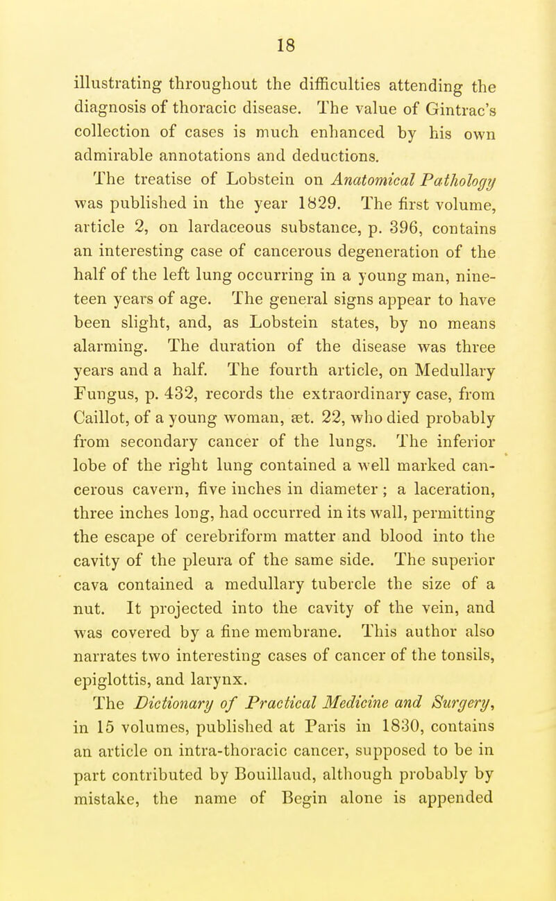 illustrating throughout the difficulties attending the diagnosis of thoracic disease. The value of Gintrac's collection of cases is much enhanced by his own admirable annotations and deductions. The treatise of Lobstein on Anatomical Pathology was published in the year 1829. The first volume, article 2, on lardaceous substance, p. 396, contains an interesting case of cancerous degeneration of the half of the left lung occurring in a young man, nine- teen years of age. The general signs appear to have been slight, and, as Lobstein states, by no means alarming. The duration of the disease was three years and a half. The fourth article, on Medullary Fungus, p. 432, records the extraordinary case, from Caillot, of a young woman, set. 22, who died probably from secondary cancer of the lungs. The inferior lobe of the right lung contained a well marked can- cerous cavern, five inches in diameter ; a laceration, three inches long, had occurred in its wall, permitting the escape of cerebriform matter and blood into the cavity of the pleura of the same side. The superior cava contained a medullary tubercle the size of a nut. It projected into the cavity of the vein, and was covered by a fine membrane. This author also narrates two interesting cases of cancer of the tonsils, epiglottis, and larynx. The Dictionary of Practical Medicine and Surgery, in 15 volumes, published at Paris in 1830, contains an article on intra-thoracic cancer, supposed to be in part contributed by Bouillaud, although probably by mistake, the name of Begin alone is appended