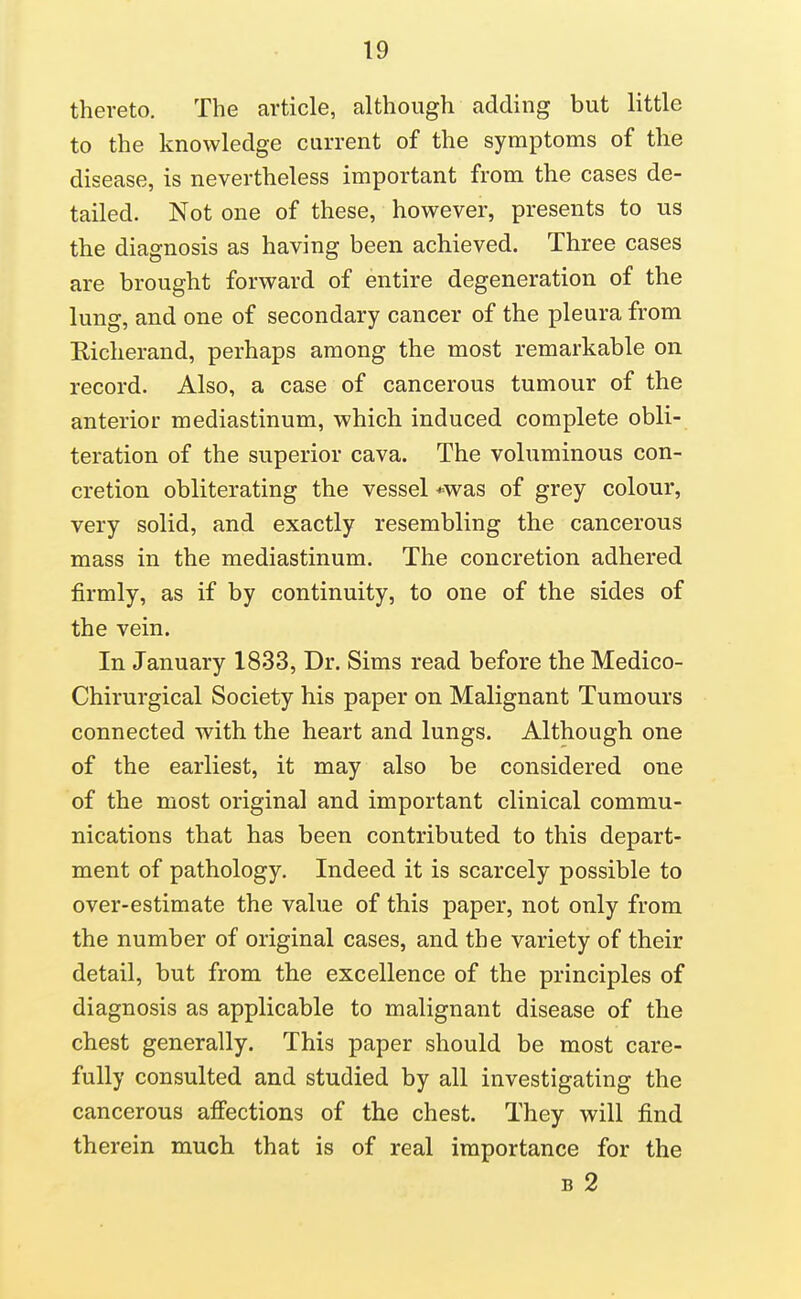 thereto. The article, although adding but little to the knowledge current of the symptoms of the disease, is nevertheless important from the cases de- tailed. Not one of these, however, presents to us the diagnosis as having been achieved. Three cases are brought forward of entire degeneration of the lung, and one of secondary cancer of the pleura from Eicherand, perhaps among the most remarkable on record. Also, a case of cancerous tumour of the anterior mediastinum, which induced complete obli- teration of the superior cava. The voluminous con- cretion obliterating the vessel *was of grey colour, very solid, and exactly resembling the cancerous mass in the mediastinum. The concretion adhered firmly, as if by continuity, to one of the sides of the vein. In January 1833, Dr. Sims read before the Medico- Chirurgical Society his paper on Malignant Tumours connected with the heart and lungs. Although one of the earliest, it may also be considered one of the most original and important clinical commu- nications that has been contributed to this depart- ment of pathology. Indeed it is scarcely possible to over-estimate the value of this paper, not only from the number of original cases, and the variety of their detail, but from the excellence of the principles of diagnosis as applicable to malignant disease of the chest generally. This paper should be most care- fully consulted and studied by all investigating the cancerous affections of the chest. They will find therein much that is of real importance for the B 2