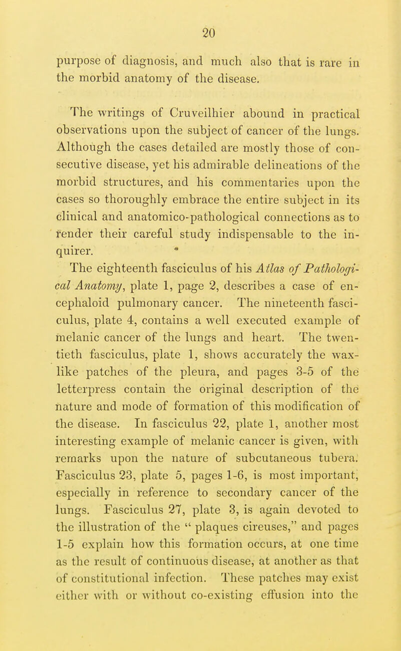 purpose of diagnosis, and much also that is rare in the morbid anatomy of the disease. The writings of Cruveilhier abound in practical observations upon the subject of cancer of the lungs. Although the cases detailed are mostly those of con- secutive disease, yet his admirable delineations of the morbid structures, and his commentaries upon the cases so thoroughly embrace the entire subject in its clinical and anatomico-pathological connections as to render their careful study indispensable to the in- quirer. * The eighteenth fasciculus of his Atlas of Pathologi- cal Anatomy, plate 1, page 2, describes a case of en- cephaloid pulmonary cancer. The nineteenth fasci- culus, plate 4, contains a well executed example of melanic cancer of the lungs and heart. The twen- tieth fasciculus, plate 1, shows accurately the wax- like patches of the pleura, and pages 3-5 of the letterpress contain the original description of the nature and mode of formation of this modification of the disease. In fasciculus 22, plate 1, another most interesting example of melanic cancer is given, with remarks upon the nature of subcutaneous tubera. Fasciculus 23, plate 5, pages 1-6, is most important, especially in reference to secondary cancer of the lungs. Fasciculus 27, plate 3, is again devoted to the illustration of the  plaques circuses, and pages 1-5 explain how this formation occurs, at one time as the result of continuous disease, at another as that of constitutional infection. These patches may exist either with or without co-existing effusion into the