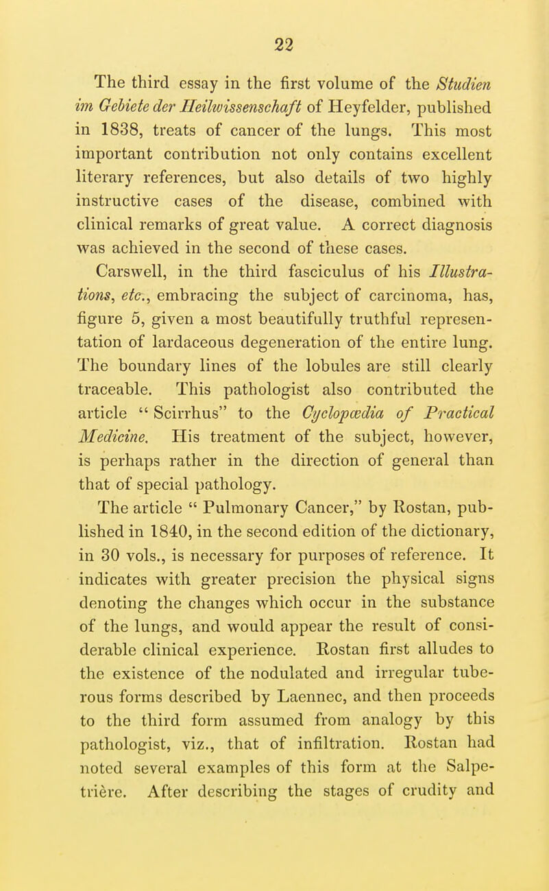 The third essay in the first volume of the Studien im Gebiete der Ileilwissenschaft of Heyfelder, published in 1838, treats of cancer of the lungs. This most important contribution not only contains excellent literary references, but also details of two highly instructive cases of the disease, combined with clinical remarks of great value. A correct diagnosis was achieved in the second of these cases. Carswell, in the third fasciculus of his Illustra- tions, etc., embracing the subject of carcinoma, has, figure 5, given a most beautifully truthful represen- tation of lardaceous degeneration of the entire lung. The boundary lines of the lobules are still clearly traceable. This pathologist also contributed the article  Scirrhus to the Cyclopcedia of Practical Medicine. His treatment of the subject, however, is perhaps rather in the direction of general than that of special pathology. The article  Pulmonary Cancer, by Rostan, pub- lished in 1840, in the second edition of the dictionary, in 30 vols., is necessary for purposes of reference. It indicates with greater precision the physical signs denoting the changes which occur in the substance of the lungs, and would appear the result of consi- derable clinical experience. Rostan first alludes to the existence of the nodulated and irregular tube- rous forms described by Laennec, and then proceeds to the third form assumed from analogy by this pathologist, viz., that of infiltration. Rostan had noted several examples of this form at the Salpe- triere. After describing the stages of crudity and