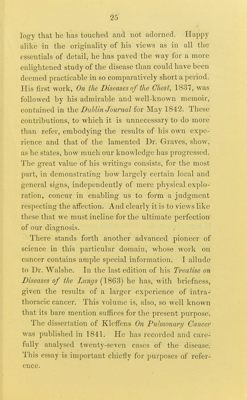 logy that he has touched and not adorned. Happy alike in the originality of his views as in all the essentials of detail, he has paved the way for a more enlightened study of the disease than could have been deemed practicable in so comparatively short a period. His first work, On the Diseases of the Chest, 1837, was followed by his admirable and well-known memoir, contained in the Dublin Journal for May 1842. These contributions, to which it is unnecessary to do more than refer, embodying the results of his own expe- rience and that of the lamented Dr. Graves, show, as he states, how much our knowledge has progressed. The great value of his writings consists, for the most part, in demonstrating how largely certain local and general signs, independently of mere physical explo- ration, concur in enabling us to form a judgment respecting the affection. And clearly it is to views like these that we must incline for the ultimate perfection of our diagnosis. There stands forth another advanced pioneer of science in this particular domain, whose work on cancer contains ample special information; I allude to Dr. Walshe. In the last edition of his Treatise on Diseases of the Lungs (1863) he has, with briefness, given the results of a larger experience of intra- thoracic cancer. This volume is, also, so well known that its bare mention suffices for the present purpose. The dissertation of KlcfFens On Pulmonary Cancer was published in 1841. He has recorded and care- fully analysed twenty-seven cases of the disease. This essay is important chiefly for purposes of refer- ence.