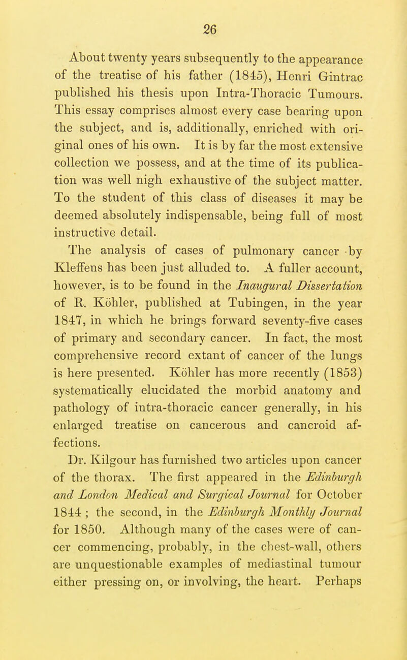 About twenty years subsequently to the appearance of the treatise of his father (1845), Henri Gintrac published his thesis upon Intra-Thoracic Tumours. This essay comprises almost every case bearing upon the subject, and is, additionally, enriched with ori- ginal ones of his own. It is by far the most extensive collection we possess, and at the time of its publica- tion was well nigh exhaustive of the subject matter. To the student of this class of diseases it may be deemed absolutely indispensable, being full of most instructive detail. The analysis of cases of pulmonary cancer by KlefFens has been just alluded to. A fuller account, however, is to be found in the Inaugural Dissertation of R. Kohler, published at Tubingen, in the year 1847, in which he brings forward seventy-five cases of primary and secondary cancer. In fact, the most comprehensive record extant of cancer of the lungs is here presented. Kohler has more recently (1853) systematically elucidated the morbid anatomy and pathology of intra-thoracic cancer generally, in his enlarged treatise on cancerous and cancroid af- fections. Dr. Kilgour has furnished two articles upon cancer of the thorax. The first appeared in the Edinburgh and London Medical and Surgical Journal for October 1844 ; the second, in the Edinburgh Monthly Journal for 1850. Although many of the cases were of can- cer commencing, probably, in the chest-wall, others are unquestionable examples of mediastinal tumour either pressing on, or involving, the heart. Perhaps