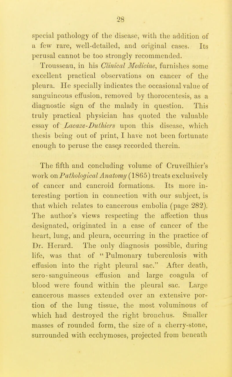 special pathology of the disease, with the addition of a few rare, well-detailed, and original cases. Its perusal cannot be too strongly recommended. Trousseau, in his Clinical Medicine, furnishes some excellent practical observations on cancer of the pleura. He specially indicates the occasional value of sanguineous effusion, removed by thorocentesis, as a diagnostic sign of the malady in question. This truly practical physician has quoted the valuable essay of Lacase-Duihiers upon this disease, which thesis being out of print, I have not been fortunate enough to peruse the case^ recorded therein. The fifth and concluding volume of Cruveilhier's work on Pathological Anatomy (X^&b) treats exclusively of cancer and cancroid formations. Its more in- teresting portion in connection with our subject, is that which relates to cancerous embolia (page 282). The author's views respecting the affection thus designated, originated in a case of cancer of the heart, lung, and pleura, occurring in the practice of Dr. Herard. The only diagnosis possible, during life, was that of  Pulmonary tuberculosis with effusion into the right pleural sac. After death, sero-sanguineous effusion and large coagula of blood were found within the pleural sac. Large cancerous masses extended over an extensive por- tion of the lung tissue, tlic most voluminous of which had destroyed the right bronchus. Smaller masses of rounded form, the size of a cherry-stone, surrounded with ecchymoses, projected from beneath