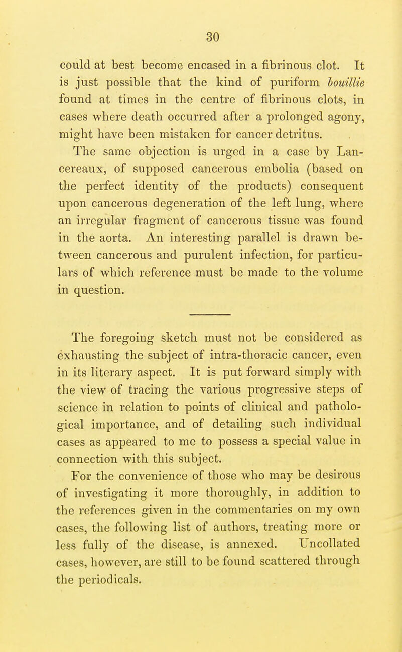cpuld at best become encased in a fibrinous clot. It is just possible that the kind of puriforai houillie found at times in the centre of fibrinous clots, in cases where death occurred after a prolonged agony, might have been mistaken for cancer detritus. The same objection is urged in a case by Lan- cereaux, of supposed cancerous embolia (based on the perfect identity of the products) consequent upon cancerous degeneration of the left lung, where an irregular fragment of cancerous tissue was found in the aorta. An interesting parallel is drawn be- tween cancerous and purulent infection, for particu- lars of which reference must be made to the volume in question. The foregoing sketch must not be considered as exhausting the subject of intra-thoracic cancer, even in its literary aspect. It is put forward simply with the view of tracing the various progressive steps of science in relation to points of clinical and patholo- gical importance, and of detailing such individual cases as appeared to me to possess a special value in connection with this subject. For the convenience of those who may be desirous of investigating it more thoroughly, in addition to the references given in the commentaries on my own cases, the following list of authors, treating more or less fully of the disease, is annexed. Uncollated cases, however, are still to be found scattered through the periodicals.