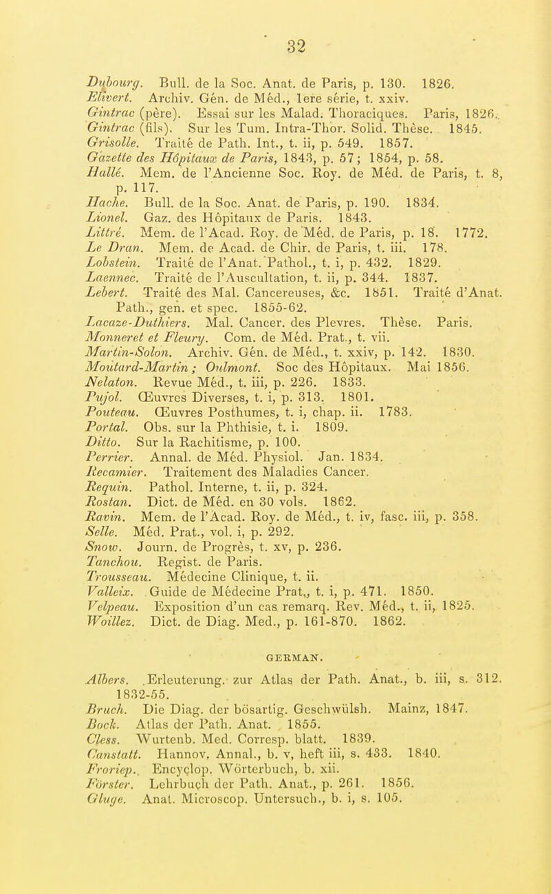 Dijhourg. Bull, de la Soc. Anat. de Paris, p. 130. 1826. ERvert. Archiv. Gen. de Med., lere .serie, t. xxiv. Gintrac (pere). Essai sur les Malad. Thoiaciques. Paris, 182fi., Gintrac (fils). Sur les Turn. Intra-Thor. Solid. These. 1845. Grisolle. Traite de Path. Int., t. ii, p. 549. 1857. Gazette des Hdpitaux de Paris, 1843, p. 57; 1854, p. 58. Halle. Mem. de I'Ancienne Soc. Roy, de Med. de Paris, t. 8, p. 117. Ilache. Bull, de la Soc. Anat. de Paris, p. 190. 1834. Lionel. Gaz. des Hopitaux de Paris. 1843. Littre. Mem. de I'Acad. Roy. de Med. de Paris, p. 18. 1772, Le Bran. Mem. de Acad, de Chir. de Paris, t. iii. 178. Lohstein. Traite de 1'Anat. Patliol,, t. i, p. 432, 1829. Laennec. Traite de I'Auscultation, t. ii, p. 344. 1837. Lebert. Traite des Mai. Cancereuses, &c, 1851. Traite d'Anat. Path., gen. et spec. 1855-62, Lacaze-Duthiers. Mai. Cancer, des Plevres. These. Paris. Manner et et Fleury. Com. de Med. Prat., t. vii. Mar till-Solon. Archiv. Gen. de Med., t. xxiv, p. 142. 1830. Moutard-Martin; Oulmont. Soc des Hopitaux. Mai 1856. Nelaton. Revue Med., t, iii, p, 226, 1833. Pujol. CEuvres Diverses, t. i, p. 313. 1801. Pouteau. CEuvres Posthumes, t. i, chap, ii, 1783. Portal. Obs. sur la Phthisic, t. i. 1809. Ditto. Sur la Rachitisme, p. 100. Perrier. Annal. de Med. Physiol. Jan. 1834. liecamier. Traitement des Maladies Cancer. Reqiiin. Pathol. Interne, t. ii, p. 324. Rostan. Diet, de Med. en 30 vols. 1862. Ravin. Mem. de I'Acad, Roy, de Med., t. iv, fasc. iii, p. 358. Selle. Med. Prat., vol. i, p. 292. Snow. Journ. de Progres, t. xv, p, 236, 2'anchou. Regist. de Paris. Trousseau. Medecine Clinique, t. ii. Valleix. Guide de Medecine Prat., t. i, p. 471. 1850. Velpeau. Exposition d'un cas remarq. Rev. Med., t. ii, 1825. Woillez. Diet, de Diag. Med., p. 161-870. 1862. GERMAN. Alhers. .Erleuterung.-zur Atlas der Path. Anat., b. iii, s. 312. 1832-55. Bruch. Die Diag. der bosartig. Geschwiilsh. Mainz, 1847. Bocli. Atlas der Path. Anat. 1855. Cless. Wurtenb. Med. Corresp. blatt. 1839. Canstatt. Hannov, Annal., b. v, heft iii, s. 433, 1840. Froricp., Encyclop. Wdrterbuch, b. xii. Fiirster. Lehrbuch der Path. Anat., p. 261. 1856. Gluye. Anat. Microscop. Untcrsuch., b. i, s. 105,