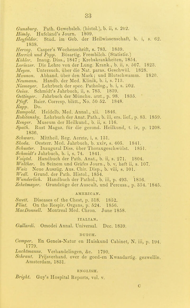 Gunshurg. Path. Gewebsleh. (histol.), b. ii, s. 202. Himly. Hufeland's Journ. 1809. Hey/elder. Stud, im Geb. der Heilwissenschaft, b. i, s. 62. 1838. Eerzoff. Casper's Wocbenschrift, s. 783. 1839. Herrich unci Popp. Bosartig. Frembilch. (Statistic.) Kohler. Inaug. Diss., 1847; Krebskrankbeiten, 1854. Lorinzer. Die Lehre von der Lung. Krank., b. ii, s. 507. 1823. Meyen. Untersuch. iiber die Nat. paras. Geschwiil. 1828. Maunon. Abhand. iiber den Mark; und Blutschwamm. 1820. Neumann. Handb. der Med. Klinik, b. i, s. 713. Niemayer. Lehrbucb der spec. Patholog., b. i, s. 202. Osius. Schmidt's Jahrbuch, ii, s. 783. 1839. Oettinger. Jahrbuch der Miinchu. arzt., p. 98. 1835. Pfaff. Baier. Corresp. blatt., No. 50-52. 1848. Rapp. Do. Rampold. Heidelb. Med. Annal., xii. 1846. Rokitanshj. Lehrbuch der Anat. Path., b. iii, ers. lief., p. 83. 1859. Renger. Museum der Heilkund., b. ii, s. 116. Spath. Rust Magaz. fiir die gesund. Heilkund, t. iv, p. 1208. 1836. Schwarz. Mittheil. Reg. Aerzte, i, s. 131. Skoda. Oesterr. Med. Jahrbuch, b. xxiv, s. 405. 1841. Schuster. Inaugural Diss, liber Thoraxgeschwiilst. 1851. Schmidt's Jahrbuch, b. i, s. 74. 1841. Voigtel. Handbuch der Path. Anat., b. ii, s. 271. 1804. Walther. In Seinem und Grafes Journ., b. v, heft ii, s. 107. Waiz Neue Ausziig. Aus. Chir. Disp., b. viii, s. 101. Wedl. Grund. der Path. Histol., 1854. Wunderlich. Handbuch der Pathol., b. iii, p. 493. 1856. Zehetmayer. Grundziige derAuscult. und Percuss., p. 334. *1845. AMERICAN. Sivett. Diseases of the Chest, p. 318. 1852. Flint. On the Respir. Organs, p. 624. 1856. MacDonnell. Montreal Med. Chron. June 1858. ITALIAN. Gallardi. Omodei Annal. Universal. Dec. 1839. DUTCH. Camper. En Geneis-Natur en Huiskund Cabinet, N. iii, p. 194 1779. Tjuchtmanns. Verhandelingen, &c. 1790. Schraut. Prijsverhand. over de goed-en Kwaadartig. gezwellin. Amsterdam, 1831. ENGLISH. Bright. Guy's Hospital Reports, vol. v. C