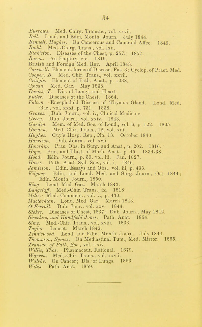 Burrows. Med. Chirg. Transac, vol. xxvii. Bell. Lond. and Edin. Month. Journ. Jul)' 1844. Bennett, Hughes. On Cancerous and Cancroid Affec. 1849. Budd. Med.-Chirg. Trans., vol. Ixii. Blakiston. Diseases of the Chest, p. 257. 1857. Baron. An Enquiry, etc. 1819. British and Foreign Med. Rev. April 1843. Carsivell. Element, forms of Disease, Fas. 3; Cyclop, of Pract. Med. Cooper, B. Med. Chir. Trans., vol. xxvii. Craigie. Element of Path. Anat., p. 1038. Cowan. Med. Gaz. May 1838. Davies, T. Dis. of Lungs and Heart. Fuller. Diseases of the Chest. 1864. Falcon. Encephaloid Disease of Thymus Gland. Lond. Med. Gaz.,-vol. xxxi, p. 731. 1838. Graves. Dub. Journ., vol. iv. Clinical Medicine. Green. Dub. Journ., vol. xxiv. 1843. Garden. Mem. of Med. Soc. of Lond., vol. 6, p. 122. 1805. Gordon. Med. Chir. Trans., 12, vol. xiii. Hughes. Guy's Hosp. Rep., No. 13. October 1840. Harrison. Dub. Journ., vol. xvii. Howship. Prac. Obs. in Surg, and Anat., p. 202. 1816. Hope. Prin. and lUust. of Morb. Anat., p. 45. 1834-38. Hood. Edin. Journ., p. 39, vol. iii. Jan. 1827. Hasse. Path. Anat. Syd. Soc, vol. i. 1846. Jamieson. Edin. Essays and Obs,, vol. iii, p. 433. Kilgour. Edin. and Lond. Med. and Surg. Journ., Oct. 1844; Edin. Month. Journ., 1850. King. Lond. Med. Gaz. March 1843. Langstaff. Med.-Chir. Trans., ix. 1818. Mills. ■ Med. Comment., vol. v., p. 430. Maclachlan. liond. Med. Gaz. March 1843. O'Ferrall. Dub. Jour., vol. xxv. 1844. Stokes. Diseases of Chest, 1837; Dub. Journ., May 1842. Sieveking and Handjield Jones. Path. Anat. 1854. Sims. Med.-Chir. Trans., vol. xviii. 1833. Taylor. Lancet. March 1842. Tennisioood. Lond. and Edin. Month. Journ. July 1844. Thompson, Sgmes. On Mediastinal Turn., Med. Mirroi-. 1865. Transac. of Path. Soc, vol. i-xiv. Willis, Thos. Pharmaceut. Rational. 1679. Warren. Med.-Chir. Trans., vol. xxvii. Walshe. On Cancer; Dis. of Lungs. 1863. Wilks. Path. Anat. 1859.