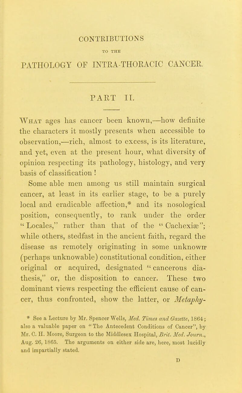 CONTRIBUTIONS TO THE PATHOLOGY OF INTRA-THOEACIC CANCER PART 11. What ages has cancer been known,—how definite the characters it mostly presents when accessible to observation,—rich, almost to excess, is its literature, and yet, even at the present hour, what diversity of opinion respecting its pathology, histology, and very basis of classification ! Some able men among us still maintain surgical cancer, at least in its earlier stage, to be a purely local and eradicable aff'ection,* and its nosological position, consequently, to rank under the order Locales, rather than that of the  Cachexiee; while others, stedfast in the ancient faith, regard the disease as remotely originating in some unknown* (perhaps unknowable) constitutional condition, either original or acquired, designated  cancerous dia- thesis, or, the disposition to cancer. These two dominant views respecting the efficient cause of can- cer, thus confronted, show the latter, or Metapliy- * See a Lecture by Mr. Spencer Wells, Med. Times and Gazette, 1864; also a valuable paper on  The Antecedent Conditions of Cancer, by Mr, C. n. Moore, Surgeon to the Middlesex Eospital, Brit. Med. Jonrn., Aug. 26, 1865. The arguments on either side are, here, most lucidly and impartially stated. D
