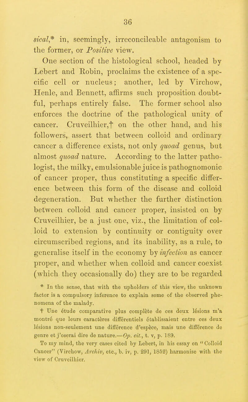 steal* in, seemingly, irreconcileable antagonism to the former, or Positive view. One section of the histological school, headed by Lebert and Robin, proclaims the existence of a spe- cific cell or nucleus; another, led by Virchovv, Henle, and Bennett, affirms such proposition doubt- ful, perhaps entirely false. The former school also enforces the doctrine of the pathological unity of cancer. Cruveilhier,t on the other hand, and his followers, assert that between colloid and ordinary cancer a diff'erence exists, not only quoad genus, but almost quoad nature. According to the latter patho- logist, the milky, emulsionable juice is pathognomonic of cancer proper, thus constituting a specific diff'er- ence between this form of the disease and colloid degeneration. But whether the further distinction between colloid and cancer proper, insisted on by Cruveilhier, be a just one, viz., the limitation of col- loid to extension by continuity or contiguity over circumscribed regions, and its inability, as a rule, to generalise itself in the economy by infection as cancer proper, and whether when colloid and cancer coexist (which they occasionally do) they are to be regarded * In the sense, that with the upholders of this view, the unknown factor is a compulsory inference to explain some of the observed phe- nomena of the malady. t TJne 6tude comparative plus complete de ces deux lesions m'a montr6 que leurs caract6res difFerentiels 6tablissaient entre ces deux lesions non-seulement une difference d'esp^ce, mais une difference de genre et j'oserai dire de nature.—Op. ext., t. v, p. 189. To my mind, the very cases cited by Lebert, in his essay on  Colloid Cancer (Virchow, Archiv, etc., b. iv, p. 291, 1852) harmonise with the view of Cruveilhier.