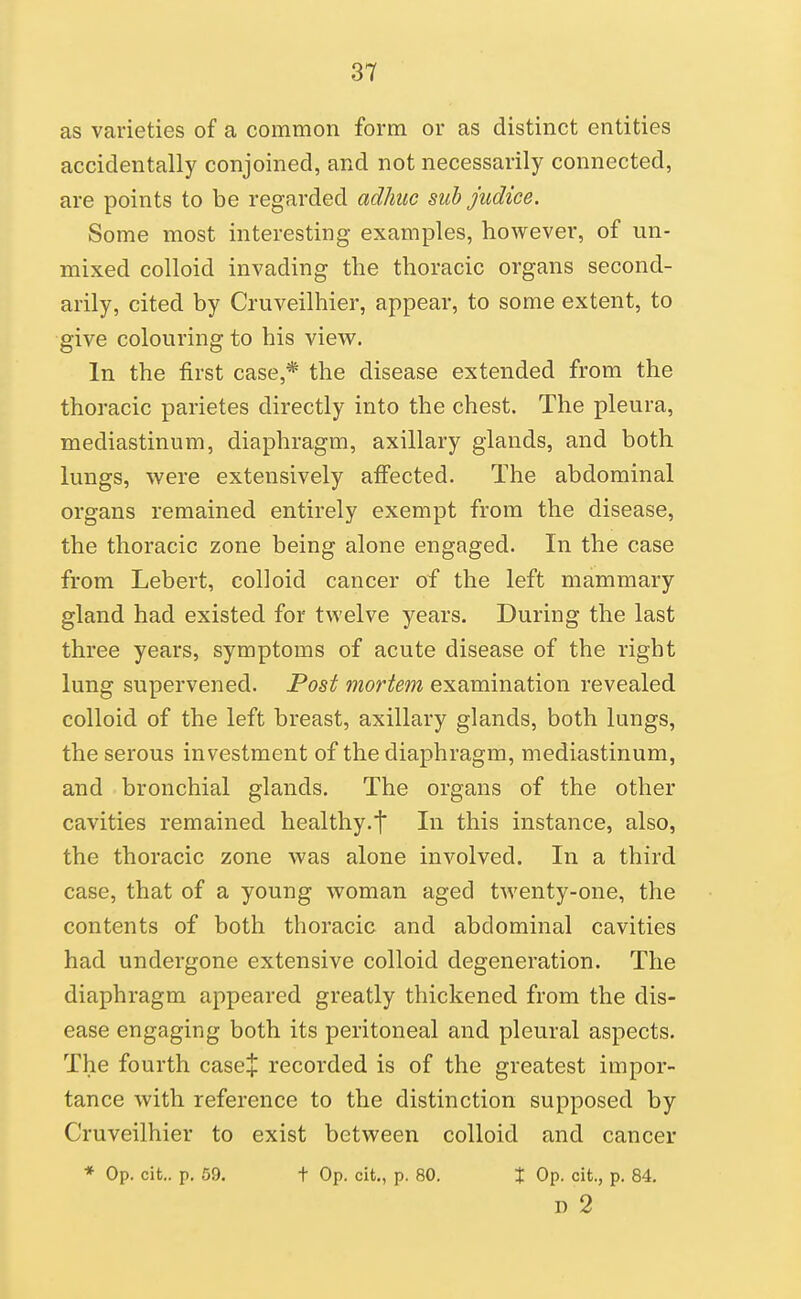 as varieties of a common form or as distinct entities accidentally conjoined, and not necessarily connected, are points to be regarded adhiic suh judice. Some most interesting examples, however, of un- mixed colloid invading the thoracic organs second- arily, cited by Cruveilhier, appear, to some extent, to give colouring to his view. In the first case,* the disease extended from the thoracic parietes directly into the chest. The pleura, mediastinum, diaphragm, axillary glands, and both lungs, were extensively afiected. The abdominal organs remained entirely exempt from the disease, the thoracic zone being alone engaged. In the case from Lebert, colloid cancer of the left mammary gland had existed for twelve years. During the last three years, symptoms of acute disease of the right lung supervened. Post mortem examination revealed colloid of the left breast, axillary glands, both lungs, the serous investment of the diaphragm, mediastinum, and bronchial glands. The organs of the other cavities remained healthy.t In this instance, also, the thoracic zone was alone involved. In a third case, that of a young woman aged twenty-one, the contents of both thoracic and abdominal cavities had undergone extensive colloid degeneration. The diaphragm appeared greatly thickened from the dis- ease engaging both its peritoneal and pleural aspects. The fourth case+ recorded is of the greatest impor- tance with reference to the distinction supposed by Cruveilhier to exist between colloid and cancer * Op. cit.. p. 59. t Op. cit., p. 80. % Op. cit., p. 84. D 2