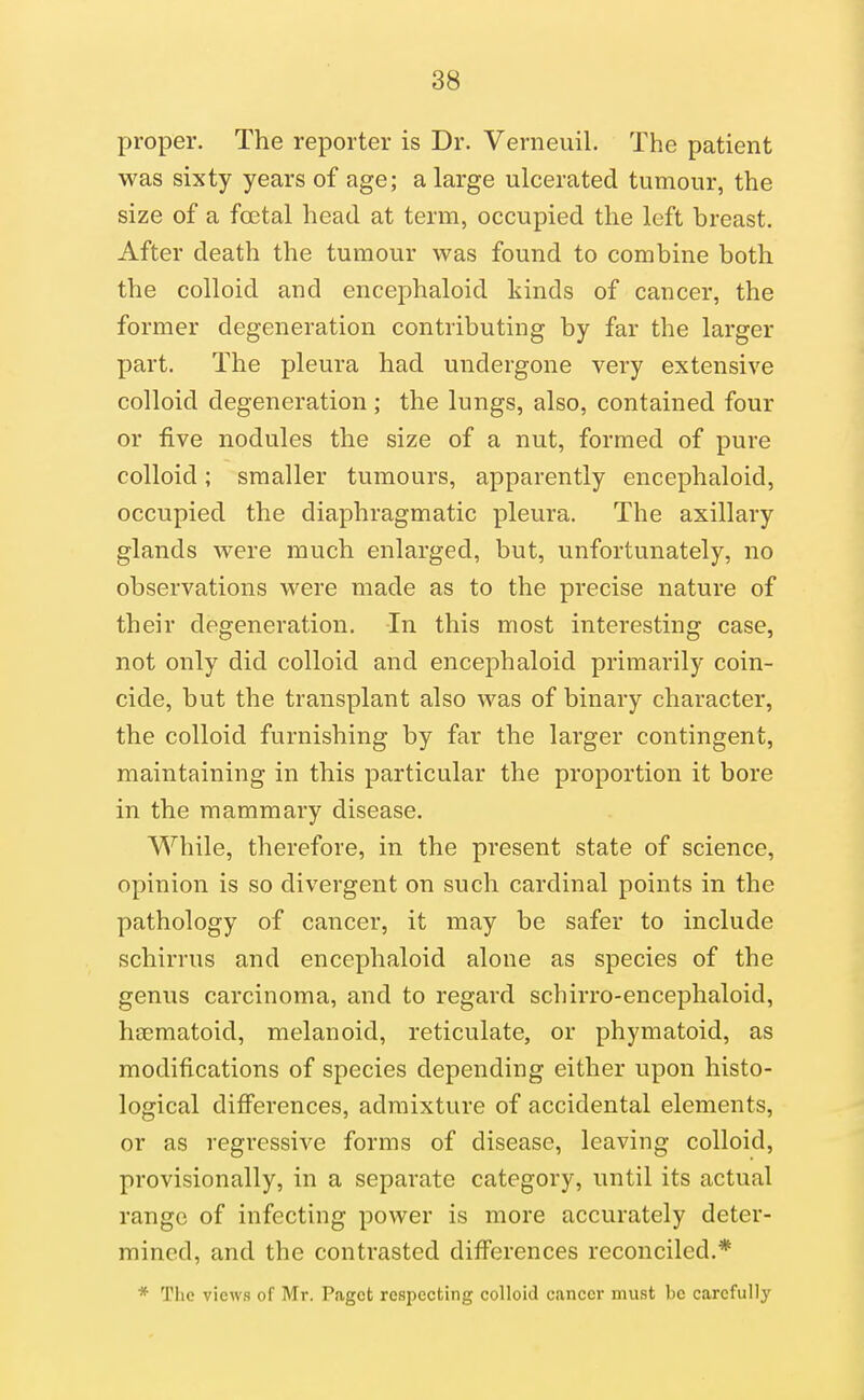 proper. The reporter is Dr. Verneuil. The patient was sixty years of age; a large ulcerated tumour, the size of a foetal head at term, occupied the left breast. After death the tumour was found to combine both the colloid and encephaloid kinds of cancer, the former degeneration contributing by far the larger part. The pleura had undergone very extensive colloid degeneration; the lungs, also, contained four or five nodules the size of a nut, formed of pure colloid; smaller tumours, apparently encephaloid, occupied the diaphragmatic pleura. The axillary glands were much enlarged, but, unfortunately, no observations were made as to the precise nature of their degeneration. In this most interesting case, not only did colloid and encephaloid primarily coin- cide, but the transplant also was of binary character, the colloid furnishing by far the larger contingent, maintaining in this particular the proportion it bore in the mammary disease. While, therefore, in the present state of science, opinion is so divergent on such cardinal points in the pathology of cancer, it may be safer to include schirrus and encephaloid alone as species of the genus carcinoma, and to regard schirro-encephaloid, htematoid, melanoid, reticulate, or phymatoid, as modifications of species depending either upon histo- logical differences, admixture of accidental elements, or as regressive forms of disease, leaving colloid, provisionally, in a separate category, until its actual range of infecting power is more accurately deter- mined, and the contrasted differences reconciled.* * The views of Mr. Paget respecting colloid cancer must be carefully