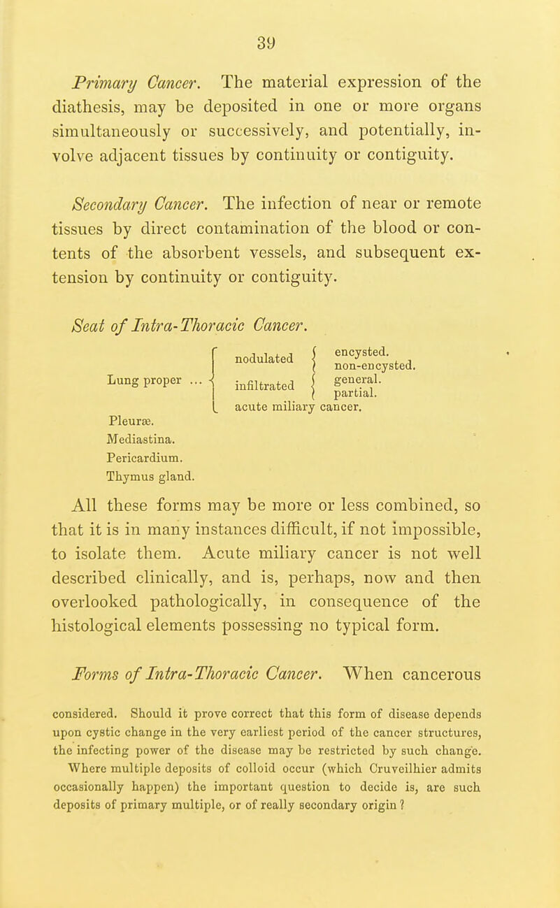 Primary Cancer. The material expression of the diathesis, may be deposited in one or more organs simultaneously or successively, and potentially, in- volve adjacent tissues by continuity or contiguity. Secondary Cancer. The infection of near or remote tissues by direct contamination of the blood or con- tents of the absorbent vessels, and subsequent ex- tension by continuity or contiguity. Seat of Intra-Thoracic Cancer. All these forms may be more or less combined, so that it is in many instances difficult, if not impossible, to isolate them. Acute miliary cancer is not vs^ell described clinically, and is, perhaps, now and then overlooked pathologically, in consequence of the histological elements possessing no typical form. Forms of Intra-Thoracic Cancer. When cancerous considered. Should it prove correct that this form of disease depends upon cystic change in the very earliest period of the cancer structures, the infecting power of the disease may be restricted by such change. Where multiple deposits of colloid occur (which Cruveilhier admits occasionally happen) the important question to decide is, are such deposits of primary multiple, or of really secondary origin ? Lung proper acute miliary cancer. encysted, non-encysted, general, partial. Pleurae. Mediastina. Pericardium. Thymus gland.