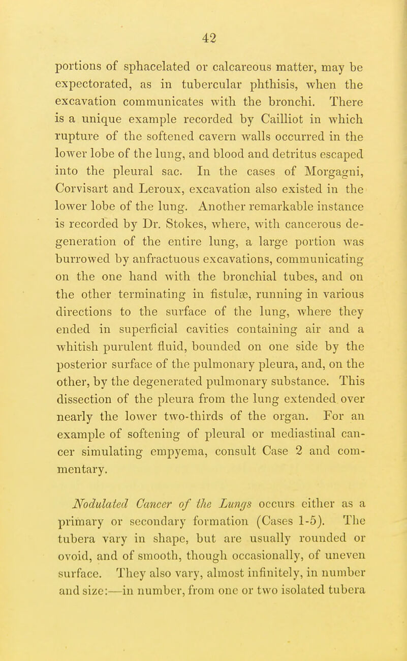 portions of sphacelated or calcareous matter, may be expectorated, as in tubercular phthisis, when the excavation communicates with the bronchi. There is a unique example recorded by Cailliot in which rupture of the softened cavern walls occurred in the lower lobe of the lung, and blood and detritus escaped into the pleural sac. In the cases of Morgagni, Corvisart and Leroux, excavation also existed in the lower lobe of the lung. Another remarkable instance is recorded by Dr. Stokes, vs'here, with cancerous de- generation of the entire lung, a large portion was burrowed by anfractuous excavations, communicating on the one hand with the bronchial tubes, and on the other terminating in fistulas, running in various directions to the surface of the lung, where they ended in superficial cavities containing air and a whitish purulent fluid, bounded on one side by the posterior surface of the pulmonary pleura, and, on the other, by the degenerated pulmonary substance. This dissection of the pleura from the lung extended over nearly the lower two-thirds of the organ. For an example of softening of pleural or mediastinal can- cer simulating empyema, consult Case 2 and com- mentary. Nodulated Cancer of the Lunr/s occurs cither as a primary or secondary formation (Cases 1-5). The tubera vary in shape, but are usually rounded or ovoid, and of smooth, though occasionally, of uneven surface. They also vary, almost infinitely, in number and size:—in number, from one or two isolated tubera