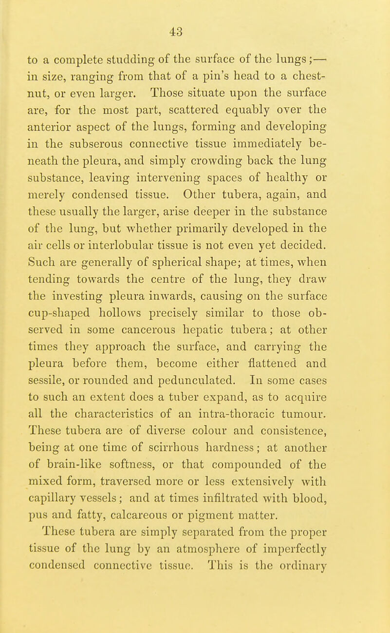 to a complete studding of the surface of the lungs;— in size, ranging from that of a pin's head to a chest- nut, or even larger. Those situate upon the surface are, for the most part, scattered equably oyer the anterior aspect of the lungs, forming and developing in the subserous connective tissue immediately be- neath the pleura, and simply crowding back the lung substance, leaving intervening spaces of healthy or merely condensed tissue. Other tubera, again, and these usually the larger, arise deeper in the substance of the lung, but whether primarily developed in the air cells or interlobular tissue is not even yet decided. Such are generally of spherical shape; at times, when tending towards the centre of the lung, they draw the investing pleura inwards, causing on the surface cup-shaped hollows precisely similar to those ob- served in some cancerous hepatic tubera; at other times they approach the surface, and carrying the pleura before them, become either flattened and sessile, or rounded and pedunculated. In some cases to such an extent does a tuber expand, as to acquire all the characteristics of an intra-thoracic tumour. These tubera are of diverse colour and consistence, being at one time of scirrhous hardness; at another of brain-like softness, or that compounded of the mixed form, traversed more or less extensively with capillary vessels; and at times infiltrated with blood, pus and fatty, calcareous or pigment matter. These tubera are simply separated from the proper tissue of the lung by an atmosphere of imperfectly condensed connective tissue. This is the ordinary