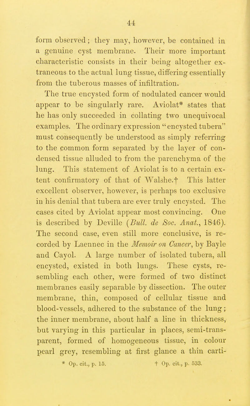 form observed; they may, however, be contained in a genuine cyst membrane. Their more important characteristic consists in their being altogether ex- traneous to the actual lung tissue, differing essentially from the tuberous masses of infiltration. The true encysted form of nodulated cancer would appear to be singularly rare. Aviolat* states that he has only succeeded in collating two unequivocal examples. The ordinary expression  encysted tubera must consequently be understood as simply referring to the common form separated by the layer of con- densed tissue alluded to from the parenchyma of the lung. This statement of Aviolat is to a certain ex- tent confirmatory of that of Walshe.f This latter excellent observer, however, is perhaps too exclusive in his denial that tubera are ever truly encysted. The cases cited by Aviolat appear most convincing. One is described by Deville [Bull, de Soc. A7iat., 1846). The second case, even still more conclusive, is re- corded by Laennec in the Memoir on Cancer, by Bayle and Cayol. A large number of isolated tubera, all encysted, existed in both lungs. These cysts, re- sembling each other, were formed of two distinct membranes easily separable by dissection. The outer membrane, thin, composed of cellular tissue and blood-vessels, adhered to the substance of the lung; the inner membrane, about half a line in thickness, but varying in this particular in places, semi-trans- parent, formed of homogeneous tissue, in colour pearl grey, resembling at first glance a thin carti- * Op. cit., p. 15. t Op. cit., p. 533.